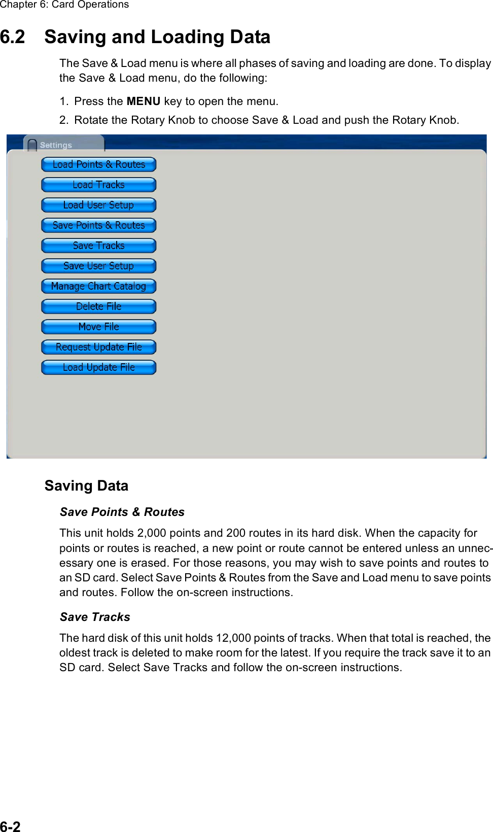 Chapter 6: Card Operations6-26.2 Saving and Loading DataThe Save &amp; Load menu is where all phases of saving and loading are done. To display the Save &amp; Load menu, do the following:1. Press the MENU key to open the menu.2. Rotate the Rotary Knob to choose Save &amp; Load and push the Rotary Knob.Saving DataSave Points &amp; RoutesThis unit holds 2,000 points and 200 routes in its hard disk. When the capacity for points or routes is reached, a new point or route cannot be entered unless an unnec-essary one is erased. For those reasons, you may wish to save points and routes to an SD card. Select Save Points &amp; Routes from the Save and Load menu to save points and routes. Follow the on-screen instructions.Save TracksThe hard disk of this unit holds 12,000 points of tracks. When that total is reached, the oldest track is deleted to make room for the latest. If you require the track save it to an SD card. Select Save Tracks and follow the on-screen instructions.