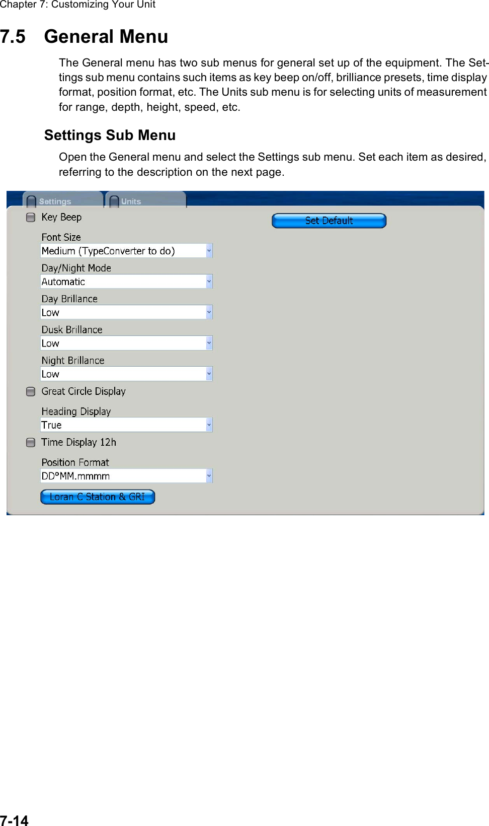 Chapter 7: Customizing Your Unit7-147.5 General MenuThe General menu has two sub menus for general set up of the equipment. The Set-tings sub menu contains such items as key beep on/off, brilliance presets, time display format, position format, etc. The Units sub menu is for selecting units of measurement for range, depth, height, speed, etc.Settings Sub MenuOpen the General menu and select the Settings sub menu. Set each item as desired, referring to the description on the next page.