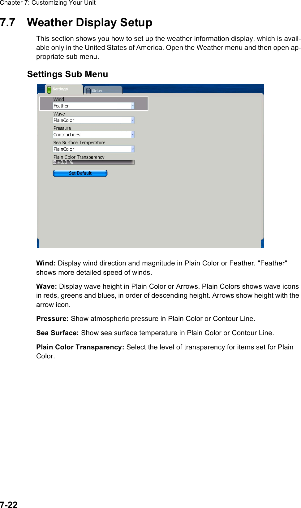 Chapter 7: Customizing Your Unit7-227.7 Weather Display SetupThis section shows you how to set up the weather information display, which is avail-able only in the United States of America. Open the Weather menu and then open ap-propriate sub menu.Settings Sub MenuWind: Display wind direction and magnitude in Plain Color or Feather. &quot;Feather&quot; shows more detailed speed of winds. Wave: Display wave height in Plain Color or Arrows. Plain Colors shows wave icons in reds, greens and blues, in order of descending height. Arrows show height with the arrow icon.Pressure: Show atmospheric pressure in Plain Color or Contour Line.Sea Surface: Show sea surface temperature in Plain Color or Contour Line.Plain Color Transparency: Select the level of transparency for items set for Plain Color.