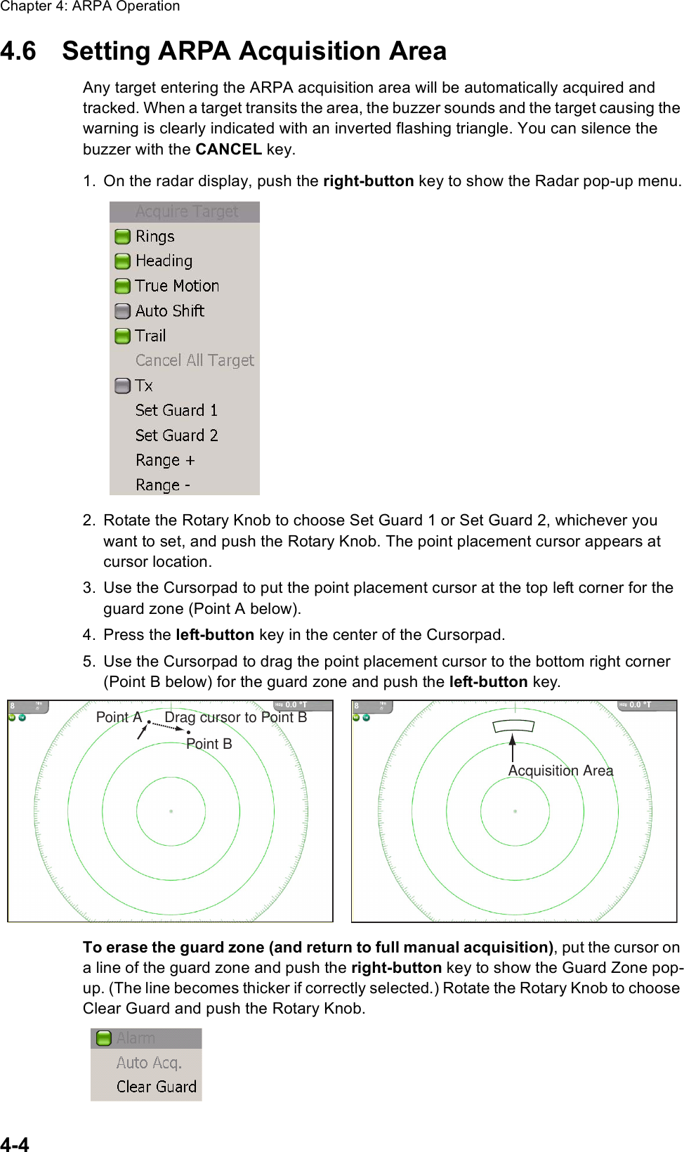 Chapter 4: ARPA Operation4-44.6 Setting ARPA Acquisition AreaAny target entering the ARPA acquisition area will be automatically acquired and tracked. When a target transits the area, the buzzer sounds and the target causing the warning is clearly indicated with an inverted flashing triangle. You can silence the buzzer with the CANCEL key.1. On the radar display, push the right-button key to show the Radar pop-up menu.2. Rotate the Rotary Knob to choose Set Guard 1 or Set Guard 2, whichever you want to set, and push the Rotary Knob. The point placement cursor appears at cursor location.3. Use the Cursorpad to put the point placement cursor at the top left corner for the guard zone (Point A below). 4. Press the left-button key in the center of the Cursorpad.5. Use the Cursorpad to drag the point placement cursor to the bottom right corner (Point B below) for the guard zone and push the left-button key. To erase the guard zone (and return to full manual acquisition), put the cursor on a line of the guard zone and push the right-button key to show the Guard Zone pop-up. (The line becomes thicker if correctly selected.) Rotate the Rotary Knob to choose Clear Guard and push the Rotary Knob.Point APoint BDrag cursor to Point BAcquisition Area