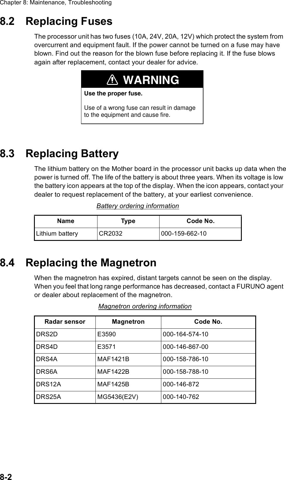 Chapter 8: Maintenance, Troubleshooting8-28.2 Replacing FusesThe processor unit has two fuses (10A, 24V, 20A, 12V) which protect the system from overcurrent and equipment fault. If the power cannot be turned on a fuse may have blown. Find out the reason for the blown fuse before replacing it. If the fuse blows again after replacement, contact your dealer for advice.8.3 Replacing BatteryThe lithium battery on the Mother board in the processor unit backs up data when the power is turned off. The life of the battery is about three years. When its voltage is low the battery icon appears at the top of the display. When the icon appears, contact your dealer to request replacement of the battery, at your earliest convenience.8.4 Replacing the MagnetronWhen the magnetron has expired, distant targets cannot be seen on the display. When you feel that long range performance has decreased, contact a FURUNO agent or dealer about replacement of the magnetron.Battery ordering informationName Type Code No.Lithium battery CR2032 000-159-662-10Magnetron ordering informationRadar sensor Magnetron Code No.DRS2D E3590 000-164-574-10DRS4D E3571 000-146-867-00DRS4A MAF1421B 000-158-786-10DRS6A MAF1422B 000-158-788-10DRS12A MAF1425B 000-146-872DRS25A MG5436(E2V) 000-140-762WARNINGUse the proper fuse.Use of a wrong fuse can result in damageto the equipment and cause fire.