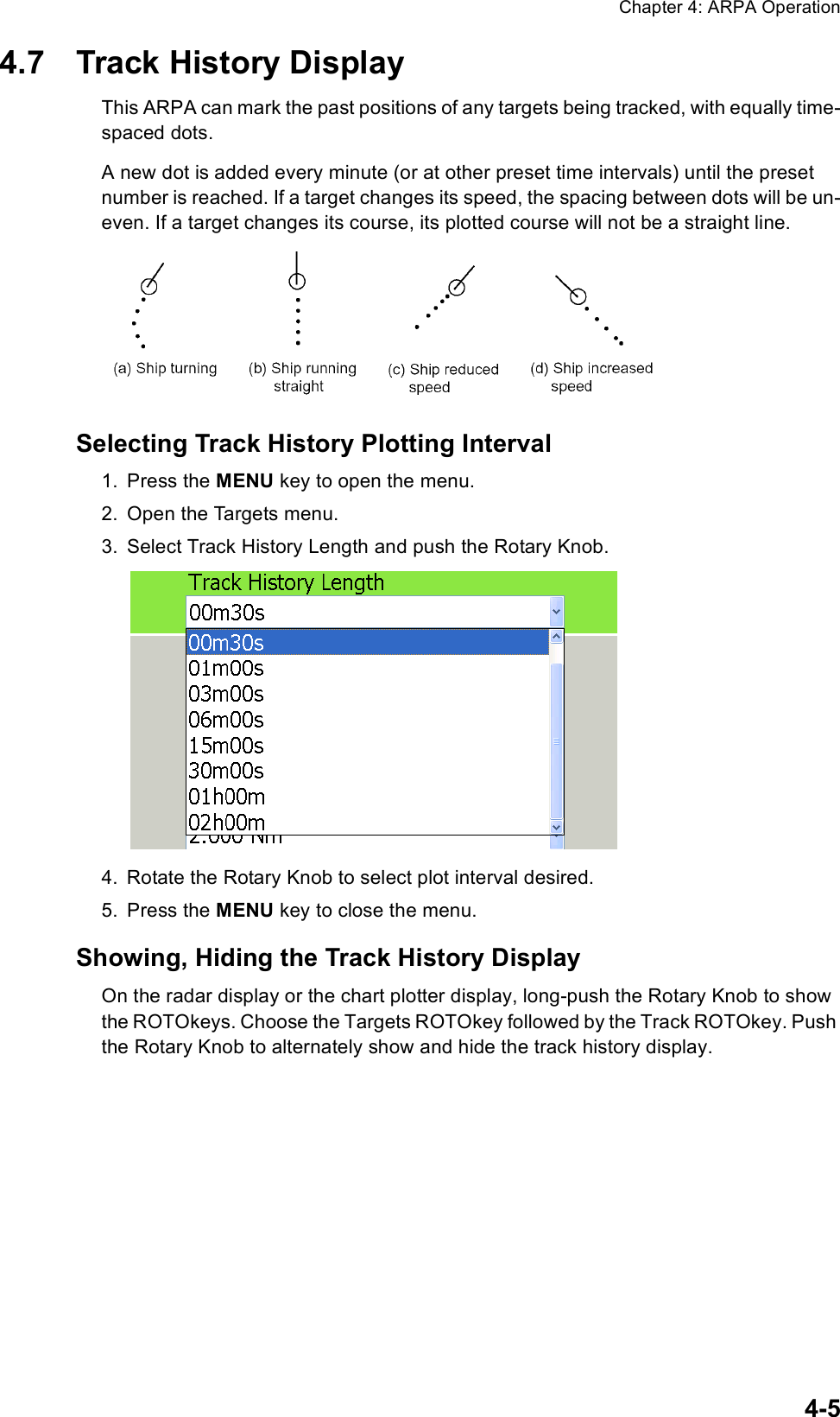 Chapter 4: ARPA Operation4-54.7 Track History DisplayThis ARPA can mark the past positions of any targets being tracked, with equally time-spaced dots.A new dot is added every minute (or at other preset time intervals) until the preset number is reached. If a target changes its speed, the spacing between dots will be un-even. If a target changes its course, its plotted course will not be a straight line.Selecting Track History Plotting Interval1. Press the MENU key to open the menu.2. Open the Targets menu.3. Select Track History Length and push the Rotary Knob.4. Rotate the Rotary Knob to select plot interval desired.5. Press the MENU key to close the menu.Showing, Hiding the Track History DisplayOn the radar display or the chart plotter display, long-push the Rotary Knob to show the ROTOkeys. Choose the Targets ROTOkey followed by the Track ROTOkey. Push the Rotary Knob to alternately show and hide the track history display.