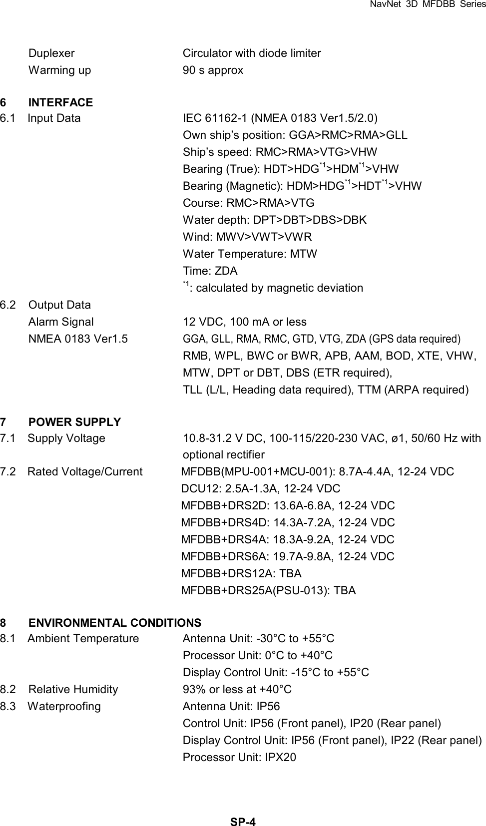 NavNet 3D MFDBB Series  SP-4Duplexer  Circulator with diode limiter Warming up  90 s approx  6 INTERFACE 6.1    Input Data  IEC 61162-1 (NMEA 0183 Ver1.5/2.0)   Own ship’s position: GGA&gt;RMC&gt;RMA&gt;GLL   Ship’s speed: RMC&gt;RMA&gt;VTG&gt;VHW   Bearing (True): HDT&gt;HDG*1&gt;HDM*1&gt;VHW   Bearing (Magnetic): HDM&gt;HDG*1&gt;HDT*1&gt;VHW  Course: RMC&gt;RMA&gt;VTG   Water depth: DPT&gt;DBT&gt;DBS&gt;DBK  Wind: MWV&gt;VWT&gt;VWR   Water Temperature: MTW  Time: ZDA  *1: calculated by magnetic deviation 6.2 Output Data Alarm Signal  12 VDC, 100 mA or less NMEA 0183 Ver1.5 GGA, GLL, RMA, RMC, GTD, VTG, ZDA (GPS data required)   RMB, WPL, BWC or BWR, APB, AAM, BOD, XTE, VHW,   MTW, DPT or DBT, DBS (ETR required),     TLL (L/L, Heading data required), TTM (ARPA required)  7 POWER SUPPLY 7.1    Supply Voltage  10.8-31.2 V DC, 100-115/220-230 VAC, ø1, 50/60 Hz with    optional rectifier 7.2    Rated Voltage/Current  MFDBB(MPU-001+MCU-001): 8.7A-4.4A, 12-24 VDC     DCU12: 2.5A-1.3A, 12-24 VDC     MFDBB+DRS2D: 13.6A-6.8A, 12-24 VDC     MFDBB+DRS4D: 14.3A-7.2A, 12-24 VDC     MFDBB+DRS4A: 18.3A-9.2A, 12-24 VDC     MFDBB+DRS6A: 19.7A-9.8A, 12-24 VDC    MFDBB+DRS12A: TBA  MFDBB+DRS25A(PSU-013): TBA  8 ENVIRONMENTAL CONDITIONS 8.1    Ambient Temperature  Antenna Unit: -30°C to +55°C   Processor Unit: 0°C to +40°C   Display Control Unit: -15°C to +55°C 8.2  Relative Humidity  93% or less at +40°C 8.3  Waterproofing  Antenna Unit: IP56     Control Unit: IP56 (Front panel), IP20 (Rear panel)     Display Control Unit: IP56 (Front panel), IP22 (Rear panel)     Processor Unit: IPX20 