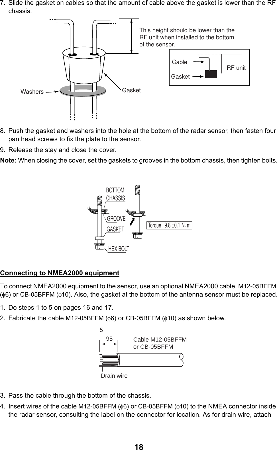 187. Slide the gasket on cables so that the amount of cable above the gasket is lower than the RF chassis.8. Push the gasket and washers into the hole at the bottom of the radar sensor, then fasten four pan head screws to fix the plate to the sensor.9. Release the stay and close the cover.Note: When closing the cover, set the gaskets to grooves in the bottom chassis, then tighten bolts.Connecting to NMEA2000 equipmentTo connect NMEA2000 equipment to the sensor, use an optional NMEA2000 cable, M12-05BFFM (φ6) or CB-05BFFM (φ10). Also, the gasket at the bottom of the antenna sensor must be replaced.1. Do steps 1 to 5 on pages 16 and 17.2. Fabricate the cable M12-05BFFM (φ6) or CB-05BFFM (φ10) as shown below.3. Pass the cable through the bottom of the chassis.4. Insert wires of the cable M12-05BFFM (φ6) or CB-05BFFM (φ10) to the NMEA connector inside the radar sensor, consulting the label on the connector for location. As for drain wire, attach This height should be lower than the RF unit when installed to the bottom of the sensor.GasketWashersRF unitGasketCableBOTTOM CHASSISGASKETGROOVEHEX BOLTTorque : 9.8 ±0.1 N  m.955Drain wireCable M12-05BFFMor CB-05BFFM