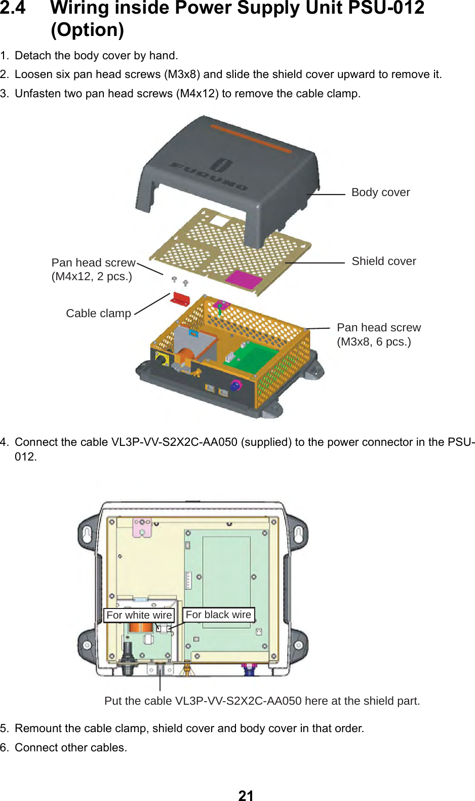 212.4 Wiring inside Power Supply Unit PSU-012 (Option)1. Detach the body cover by hand.2. Loosen six pan head screws (M3x8) and slide the shield cover upward to remove it.3. Unfasten two pan head screws (M4x12) to remove the cable clamp.4. Connect the cable VL3P-VV-S2X2C-AA050 (supplied) to the power connector in the PSU-012.5. Remount the cable clamp, shield cover and body cover in that order.6. Connect other cables.Body coverShield coverPan head screw(M3x8, 6 pcs.)Pan head screw(M4x12, 2 pcs.)Cable clampFor white wire For black wirePut the cable VL3P-VV-S2X2C-AA050 here at the shield part.