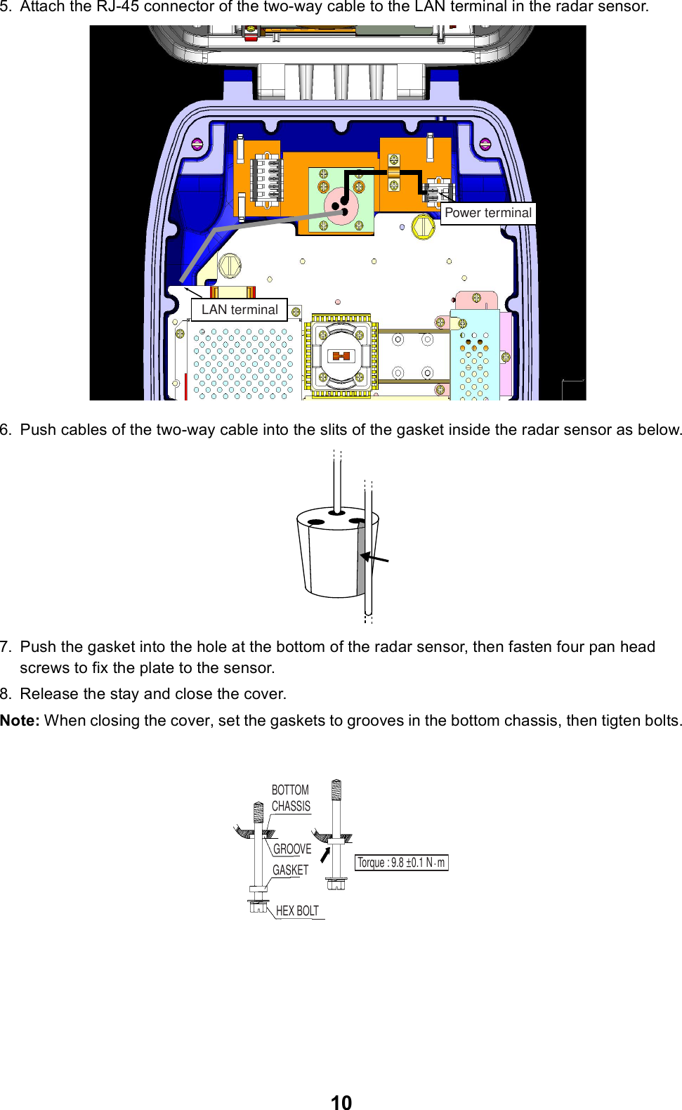 105. Attach the RJ-45 connector of the two-way cable to the LAN terminal in the radar sensor.6. Push cables of the two-way cable into the slits of the gasket inside the radar sensor as below.7. Push the gasket into the hole at the bottom of the radar sensor, then fasten four pan head screws to fix the plate to the sensor.8. Release the stay and close the cover.Note: When closing the cover, set the gaskets to grooves in the bottom chassis, then tigten bolts.Power terminalLAN terminalBOTTOM CHASSISGASKETGROOVEHEX BOLTTorque : 9.8 ±0.1 N  m.