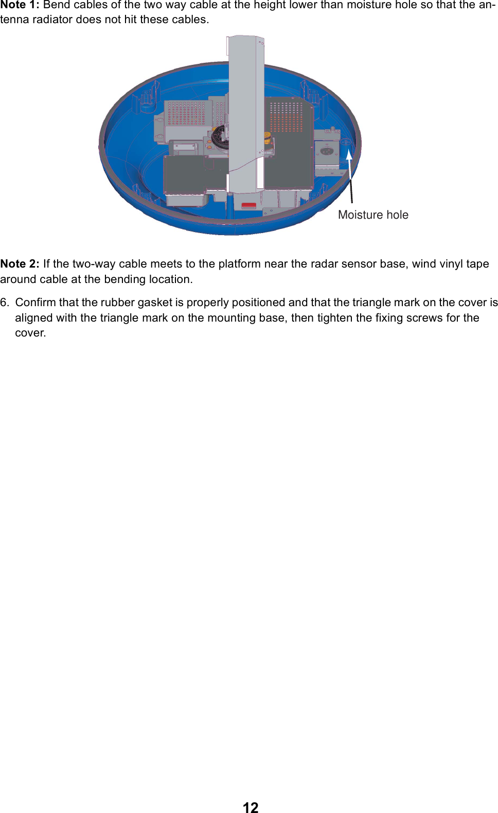 12Note 1: Bend cables of the two way cable at the height lower than moisture hole so that the an-tenna radiator does not hit these cables.Note 2: If the two-way cable meets to the platform near the radar sensor base, wind vinyl tape around cable at the bending location.6. Confirm that the rubber gasket is properly positioned and that the triangle mark on the cover is aligned with the triangle mark on the mounting base, then tighten the fixing screws for the cover. Moisture hole