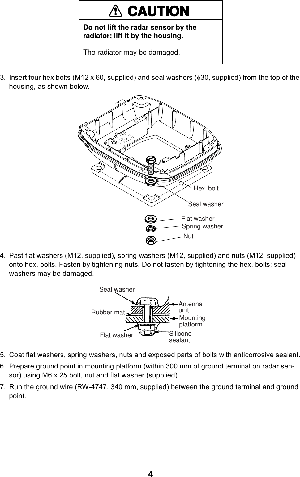 43. Insert four hex bolts (M12 x 60, supplied) and seal washers (φ30, supplied) from the top of the housing, as shown below.4. Past flat washers (M12, supplied), spring washers (M12, supplied) and nuts (M12, supplied) onto hex. bolts. Fasten by tightening nuts. Do not fasten by tightening the hex. bolts; seal washers may be damaged.5. Coat flat washers, spring washers, nuts and exposed parts of bolts with anticorrosive sealant.6. Prepare ground point in mounting platform (within 300 mm of ground terminal on radar sen-sor) using M6 x 25 bolt, nut and flat washer (supplied).7. Run the ground wire (RW-4747, 340 mm, supplied) between the ground terminal and ground point.CAUTIONDo not lift the radar sensor by the radiator; lift it by the housing.The radiator may be damaged.Hex. boltSeal washerFlat washerSpring washerNutAntennaunitMountingplatformSiliconesealantFlat washerRubber matSeal washer