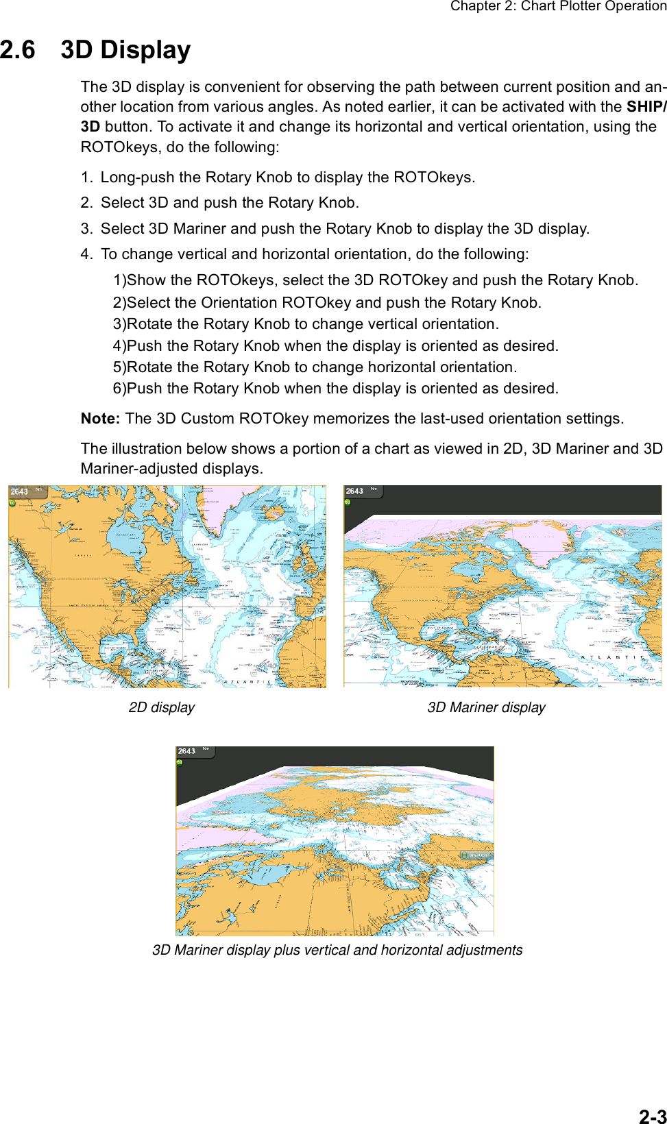 Chapter 2: Chart Plotter Operation2-32.6 3D DisplayThe 3D display is convenient for observing the path between current position and an-other location from various angles. As noted earlier, it can be activated with the SHIP/3D button. To activate it and change its horizontal and vertical orientation, using the ROTOkeys, do the following:1. Long-push the Rotary Knob to display the ROTOkeys.2. Select 3D and push the Rotary Knob.3. Select 3D Mariner and push the Rotary Knob to display the 3D display.4. To change vertical and horizontal orientation, do the following:1)Show the ROTOkeys, select the 3D ROTOkey and push the Rotary Knob.2)Select the Orientation ROTOkey and push the Rotary Knob.3)Rotate the Rotary Knob to change vertical orientation.4)Push the Rotary Knob when the display is oriented as desired.5)Rotate the Rotary Knob to change horizontal orientation.6)Push the Rotary Knob when the display is oriented as desired. Note: The 3D Custom ROTOkey memorizes the last-used orientation settings.The illustration below shows a portion of a chart as viewed in 2D, 3D Mariner and 3D Mariner-adjusted displays.    2D display                                                           3D Mariner display3D Mariner display plus vertical and horizontal adjustments