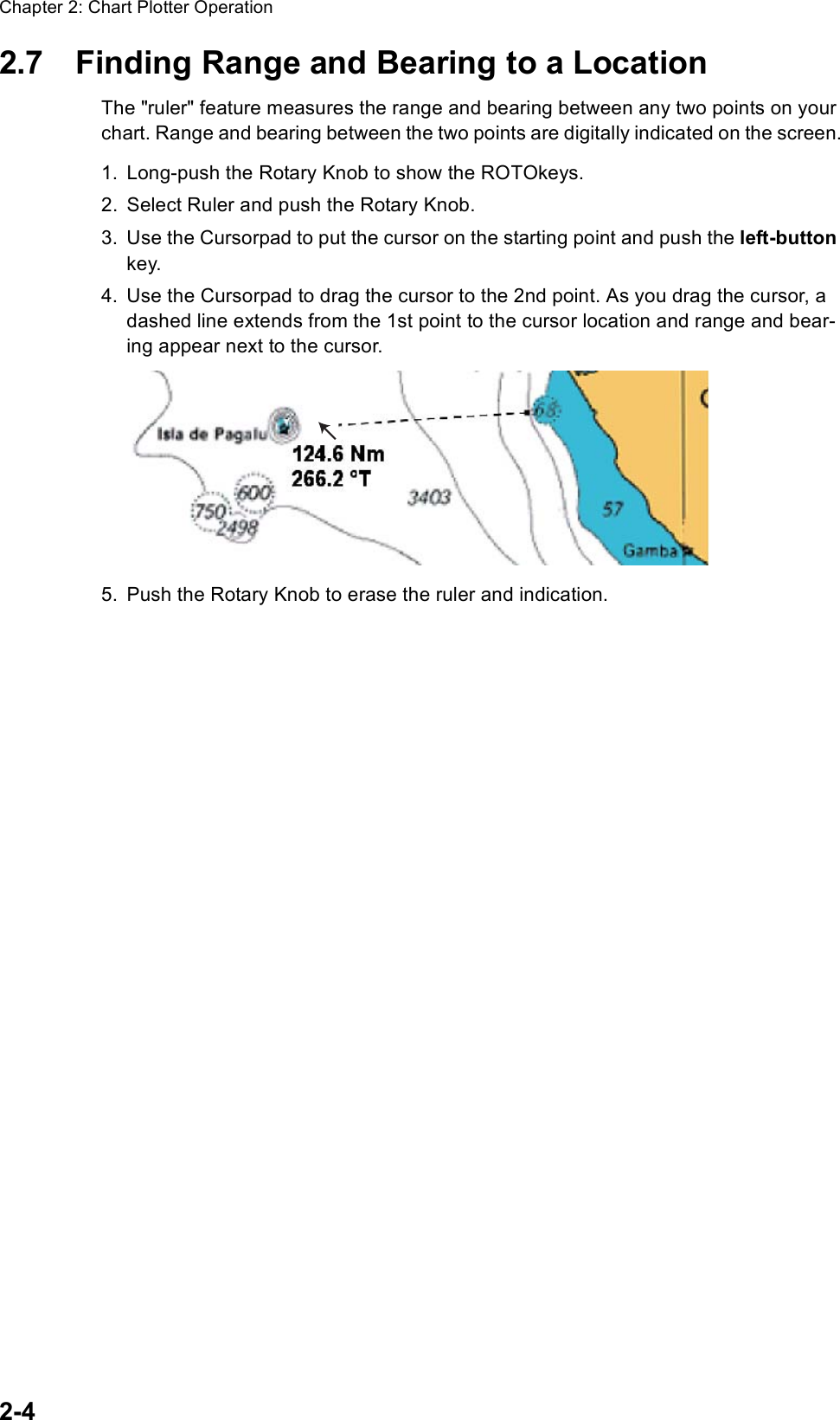 Chapter 2: Chart Plotter Operation2-42.7 Finding Range and Bearing to a LocationThe &quot;ruler&quot; feature measures the range and bearing between any two points on your chart. Range and bearing between the two points are digitally indicated on the screen.1. Long-push the Rotary Knob to show the ROTOkeys.2. Select Ruler and push the Rotary Knob.3. Use the Cursorpad to put the cursor on the starting point and push the left-button key.4. Use the Cursorpad to drag the cursor to the 2nd point. As you drag the cursor, a dashed line extends from the 1st point to the cursor location and range and bear-ing appear next to the cursor.5. Push the Rotary Knob to erase the ruler and indication.