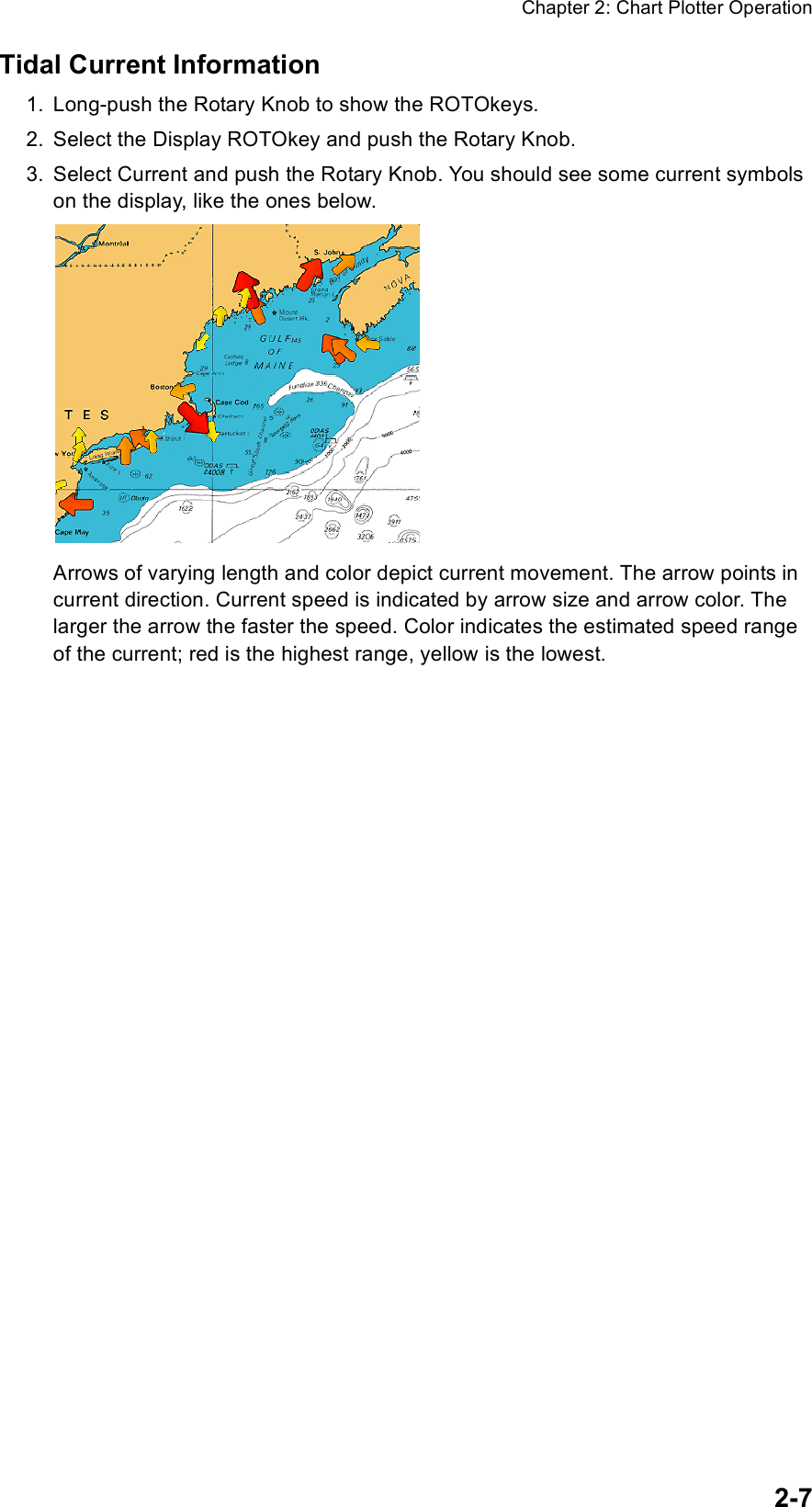 Chapter 2: Chart Plotter Operation2-7Tidal Current Information1. Long-push the Rotary Knob to show the ROTOkeys.2. Select the Display ROTOkey and push the Rotary Knob.3. Select Current and push the Rotary Knob. You should see some current symbols on the display, like the ones below.Arrows of varying length and color depict current movement. The arrow points in current direction. Current speed is indicated by arrow size and arrow color. The larger the arrow the faster the speed. Color indicates the estimated speed range of the current; red is the highest range, yellow is the lowest.