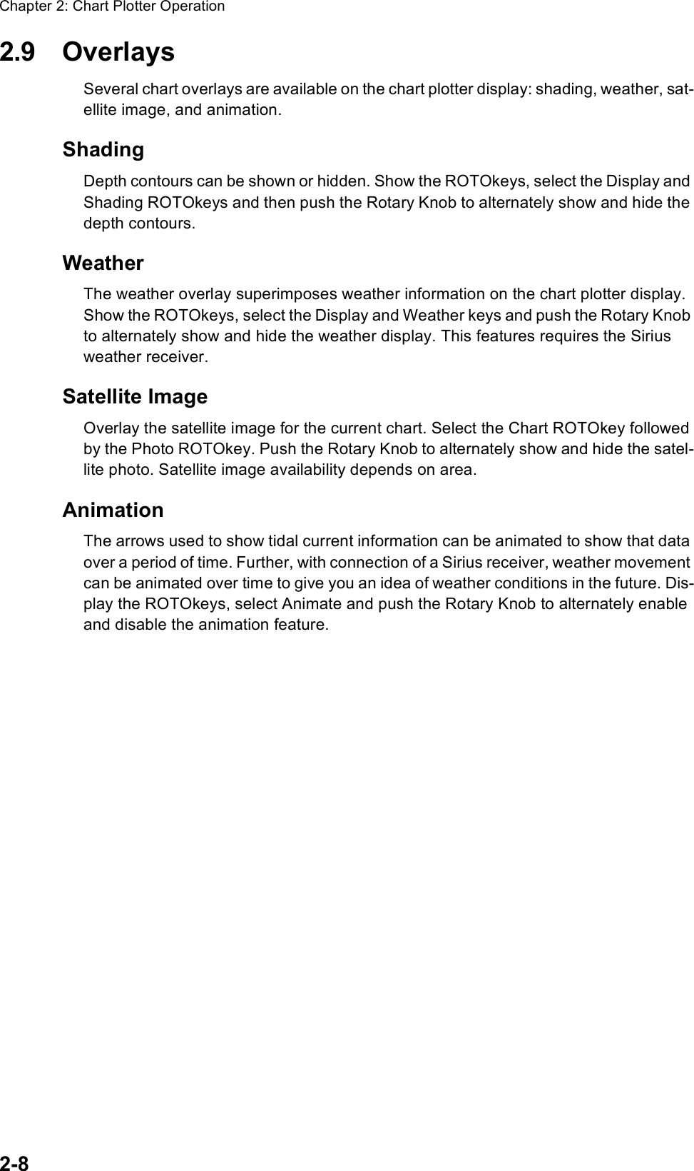 Chapter 2: Chart Plotter Operation2-82.9 OverlaysSeveral chart overlays are available on the chart plotter display: shading, weather, sat-ellite image, and animation.ShadingDepth contours can be shown or hidden. Show the ROTOkeys, select the Display and Shading ROTOkeys and then push the Rotary Knob to alternately show and hide the depth contours.WeatherThe weather overlay superimposes weather information on the chart plotter display. Show the ROTOkeys, select the Display and Weather keys and push the Rotary Knob to alternately show and hide the weather display. This features requires the Sirius weather receiver.Satellite ImageOverlay the satellite image for the current chart. Select the Chart ROTOkey followed by the Photo ROTOkey. Push the Rotary Knob to alternately show and hide the satel-lite photo. Satellite image availability depends on area. AnimationThe arrows used to show tidal current information can be animated to show that data over a period of time. Further, with connection of a Sirius receiver, weather movement can be animated over time to give you an idea of weather conditions in the future. Dis-play the ROTOkeys, select Animate and push the Rotary Knob to alternately enable and disable the animation feature.