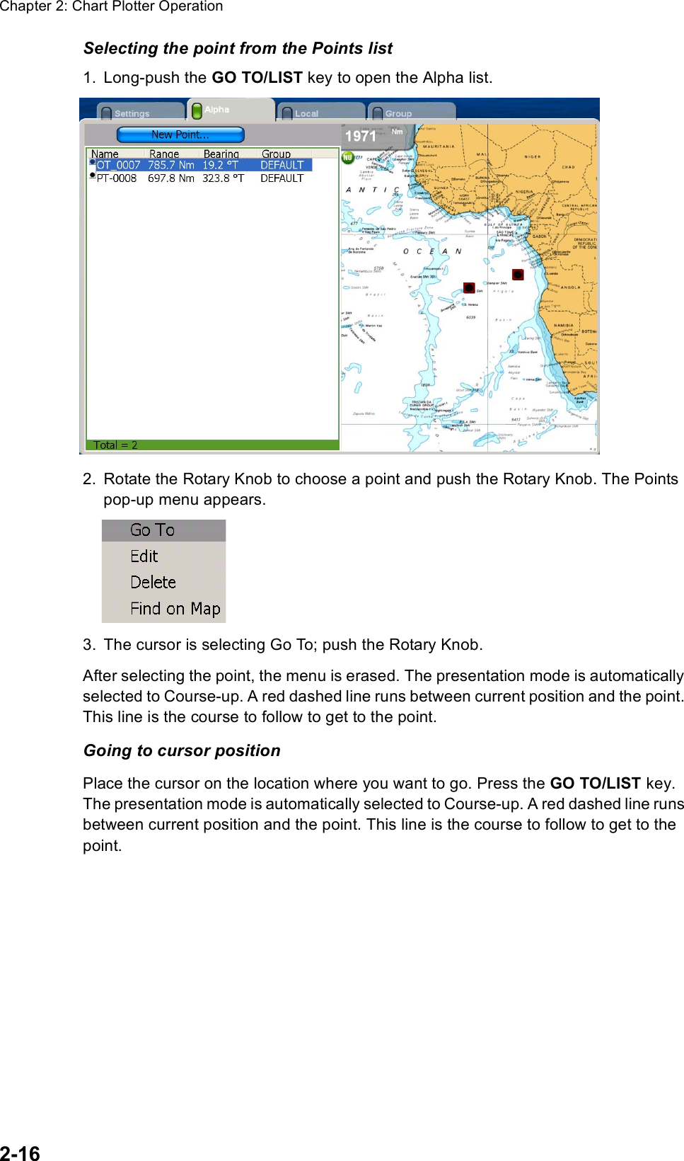 Chapter 2: Chart Plotter Operation2-16Selecting the point from the Points list1. Long-push the GO TO/LIST key to open the Alpha list.2. Rotate the Rotary Knob to choose a point and push the Rotary Knob. The Points pop-up menu appears.3. The cursor is selecting Go To; push the Rotary Knob.After selecting the point, the menu is erased. The presentation mode is automatically selected to Course-up. A red dashed line runs between current position and the point. This line is the course to follow to get to the point. Going to cursor positionPlace the cursor on the location where you want to go. Press the GO TO/LIST key. The presentation mode is automatically selected to Course-up. A red dashed line runs between current position and the point. This line is the course to follow to get to the point. 