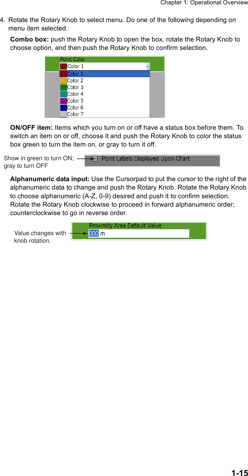 Chapter 1: Operational Overview1-154. Rotate the Rotary Knob to select menu. Do one of the following depending on menu item selected.Combo box: push the Rotary Knob to open the box, rotate the Rotary Knob to choose option, and then push the Rotary Knob to confirm selection.ON/OFF item: Items which you turn on or off have a status box before them. To switch an item on or off, choose it and push the Rotary Knob to color the status box green to turn the item on, or gray to turn it off.Alphanumeric data input: Use the Cursorpad to put the cursor to the right of the alphanumeric data to change and push the Rotary Knob. Rotate the Rotary Knob to choose alphanumeric (A-Z, 0-9) desired and push it to confirm selection. Rotate the Rotary Knob clockwise to proceed in forward alphanumeric order; counterclockwise to go in reverse order.Show in green to turn ON;gray to turn OFFValue changes withknob rotation.