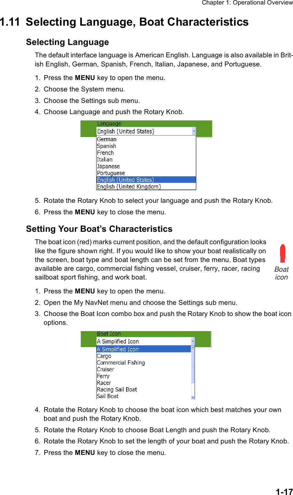 Chapter 1: Operational Overview1-171.11 Selecting Language, Boat CharacteristicsSelecting LanguageThe default interface language is American English. Language is also available in Brit-ish English, German, Spanish, French, Italian, Japanese, and Portuguese. 1. Press the MENU key to open the menu.2. Choose the System menu.3. Choose the Settings sub menu.4. Choose Language and push the Rotary Knob.5. Rotate the Rotary Knob to select your language and push the Rotary Knob.6. Press the MENU key to close the menu.Setting Your Boat’s CharacteristicsThe boat icon (red) marks current position, and the default configuration looks like the figure shown right. If you would like to show your boat realistically on the screen, boat type and boat length can be set from the menu. Boat types available are cargo, commercial fishing vessel, cruiser, ferry, racer, racing sailboat sport fishing, and work boat.1. Press the MENU key to open the menu.2. Open the My NavNet menu and choose the Settings sub menu.3. Choose the Boat Icon combo box and push the Rotary Knob to show the boat icon options.4. Rotate the Rotary Knob to choose the boat icon which best matches your own boat and push the Rotary Knob.5. Rotate the Rotary Knob to choose Boat Length and push the Rotary Knob.6. Rotate the Rotary Knob to set the length of your boat and push the Rotary Knob.7. Press the MENU key to close the menu.Boaticon
