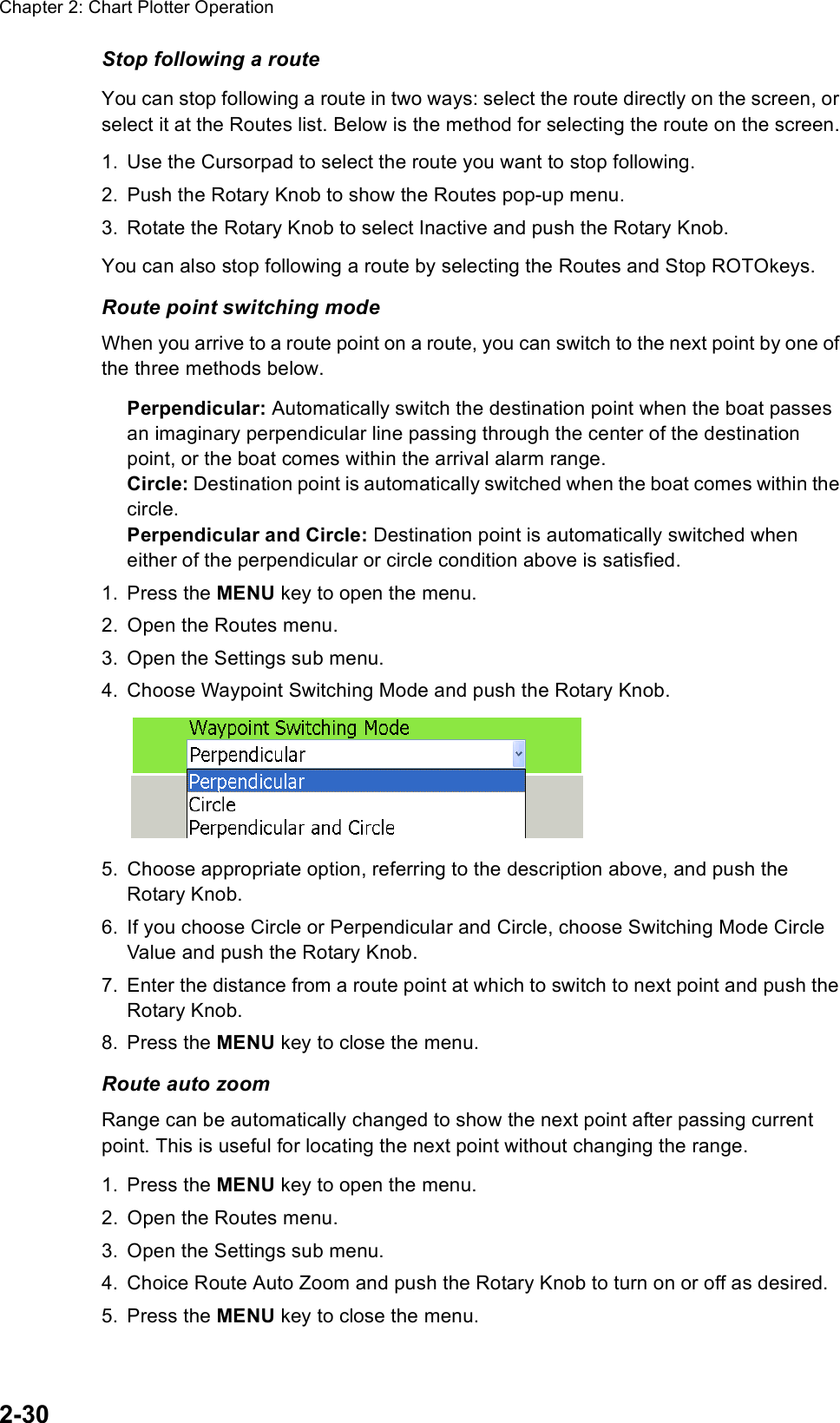 Chapter 2: Chart Plotter Operation2-30Stop following a routeYou can stop following a route in two ways: select the route directly on the screen, or select it at the Routes list. Below is the method for selecting the route on the screen.1. Use the Cursorpad to select the route you want to stop following.2. Push the Rotary Knob to show the Routes pop-up menu.3. Rotate the Rotary Knob to select Inactive and push the Rotary Knob. You can also stop following a route by selecting the Routes and Stop ROTOkeys.Route point switching modeWhen you arrive to a route point on a route, you can switch to the next point by one of the three methods below.Perpendicular: Automatically switch the destination point when the boat passes an imaginary perpendicular line passing through the center of the destination point, or the boat comes within the arrival alarm range.Circle: Destination point is automatically switched when the boat comes within the circle.Perpendicular and Circle: Destination point is automatically switched when either of the perpendicular or circle condition above is satisfied.1. Press the MENU key to open the menu.2. Open the Routes menu.3. Open the Settings sub menu.4. Choose Waypoint Switching Mode and push the Rotary Knob.5. Choose appropriate option, referring to the description above, and push the Rotary Knob.6. If you choose Circle or Perpendicular and Circle, choose Switching Mode Circle Value and push the Rotary Knob.7. Enter the distance from a route point at which to switch to next point and push the Rotary Knob.8. Press the MENU key to close the menu.Route auto zoomRange can be automatically changed to show the next point after passing current point. This is useful for locating the next point without changing the range.1. Press the MENU key to open the menu.2. Open the Routes menu.3. Open the Settings sub menu.4. Choice Route Auto Zoom and push the Rotary Knob to turn on or off as desired.5. Press the MENU key to close the menu.