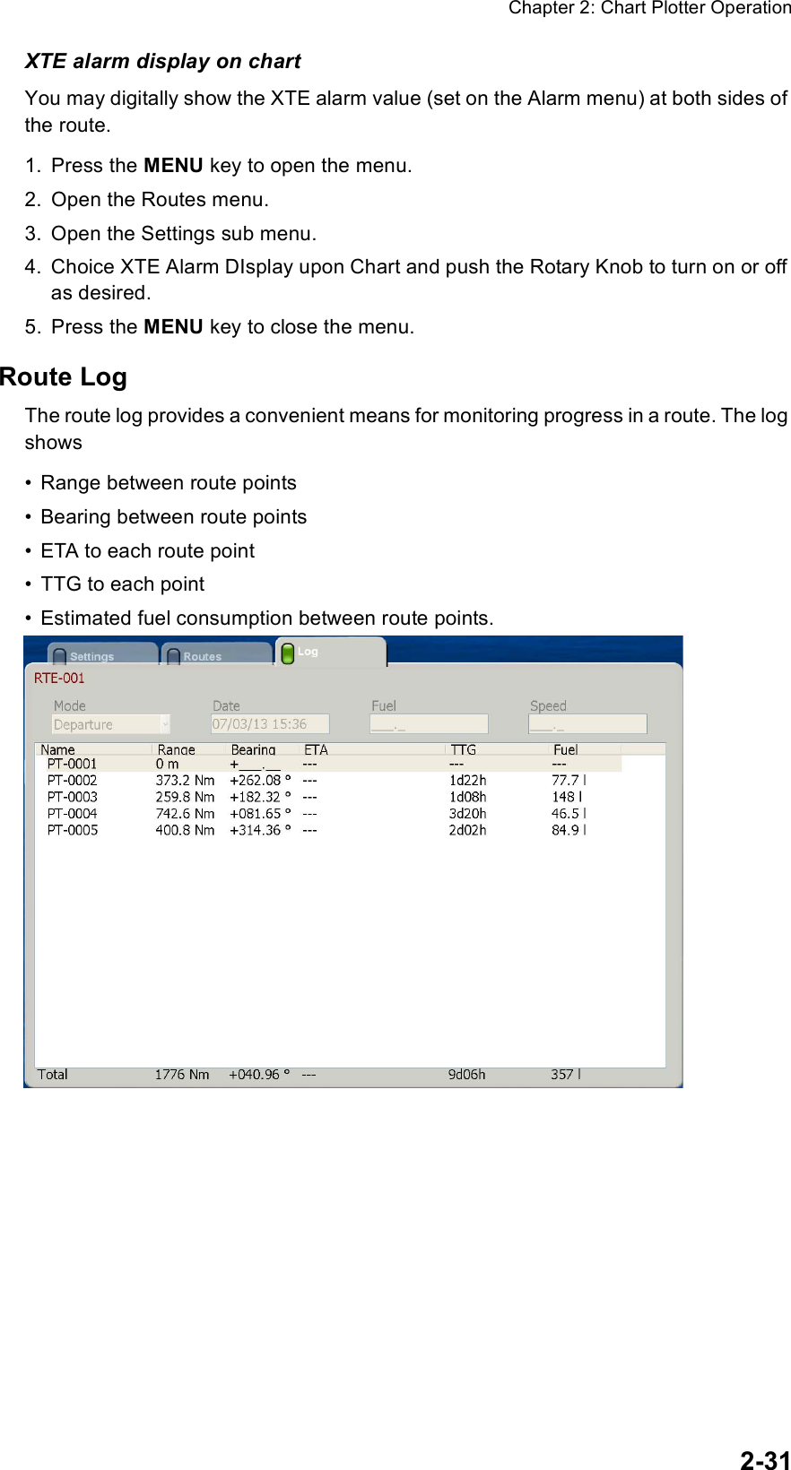 Chapter 2: Chart Plotter Operation2-31XTE alarm display on chartYou may digitally show the XTE alarm value (set on the Alarm menu) at both sides of the route.1. Press the MENU key to open the menu.2. Open the Routes menu.3. Open the Settings sub menu.4. Choice XTE Alarm DIsplay upon Chart and push the Rotary Knob to turn on or off as desired.5. Press the MENU key to close the menu.Route LogThe route log provides a convenient means for monitoring progress in a route. The log shows• Range between route points• Bearing between route points• ETA to each route point• TTG to each point• Estimated fuel consumption between route points.