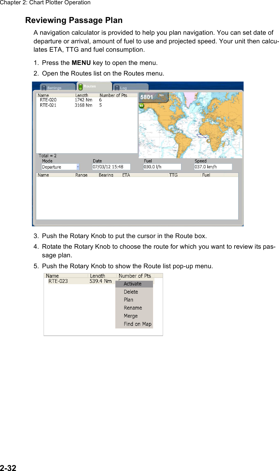 Chapter 2: Chart Plotter Operation2-32Reviewing Passage PlanA navigation calculator is provided to help you plan navigation. You can set date of departure or arrival, amount of fuel to use and projected speed. Your unit then calcu-lates ETA, TTG and fuel consumption.1. Press the MENU key to open the menu.2. Open the Routes list on the Routes menu.3. Push the Rotary Knob to put the cursor in the Route box.4. Rotate the Rotary Knob to choose the route for which you want to review its pas-sage plan.5. Push the Rotary Knob to show the Route list pop-up menu.SavedroutesRouteOther route