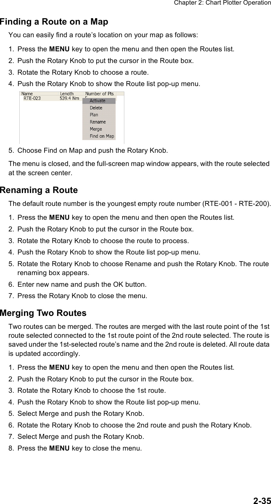 Chapter 2: Chart Plotter Operation2-35Finding a Route on a MapYou can easily find a route’s location on your map as follows:1. Press the MENU key to open the menu and then open the Routes list.2. Push the Rotary Knob to put the cursor in the Route box.3. Rotate the Rotary Knob to choose a route.4. Push the Rotary Knob to show the Route list pop-up menu.5. Choose Find on Map and push the Rotary Knob.The menu is closed, and the full-screen map window appears, with the route selected at the screen center.Renaming a RouteThe default route number is the youngest empty route number (RTE-001 - RTE-200).1. Press the MENU key to open the menu and then open the Routes list.2. Push the Rotary Knob to put the cursor in the Route box.3. Rotate the Rotary Knob to choose the route to process.4. Push the Rotary Knob to show the Route list pop-up menu.5. Rotate the Rotary Knob to choose Rename and push the Rotary Knob. The route renaming box appears.6. Enter new name and push the OK button.7. Press the Rotary Knob to close the menu.Merging Two RoutesTwo routes can be merged. The routes are merged with the last route point of the 1st route selected connected to the 1st route point of the 2nd route selected. The route is saved under the 1st-selected route’s name and the 2nd route is deleted. All route data is updated accordingly.1. Press the MENU key to open the menu and then open the Routes list.2. Push the Rotary Knob to put the cursor in the Route box.3. Rotate the Rotary Knob to choose the 1st route.4. Push the Rotary Knob to show the Route list pop-up menu.5. Select Merge and push the Rotary Knob.6. Rotate the Rotary Knob to choose the 2nd route and push the Rotary Knob.7. Select Merge and push the Rotary Knob. 8. Press the MENU key to close the menu.