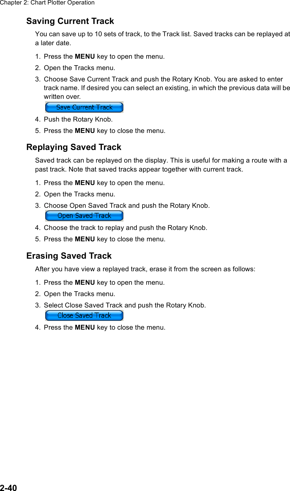 Chapter 2: Chart Plotter Operation2-40Saving Current TrackYou can save up to 10 sets of track, to the Track list. Saved tracks can be replayed at a later date.1. Press the MENU key to open the menu.2. Open the Tracks menu.3. Choose Save Current Track and push the Rotary Knob. You are asked to enter track name. If desired you can select an existing, in which the previous data will be written over.4. Push the Rotary Knob.5. Press the MENU key to close the menu.Replaying Saved TrackSaved track can be replayed on the display. This is useful for making a route with a past track. Note that saved tracks appear together with current track.1. Press the MENU key to open the menu.2. Open the Tracks menu.3. Choose Open Saved Track and push the Rotary Knob. 4. Choose the track to replay and push the Rotary Knob.5. Press the MENU key to close the menu.Erasing Saved TrackAfter you have view a replayed track, erase it from the screen as follows:1. Press the MENU key to open the menu.2. Open the Tracks menu.3. Select Close Saved Track and push the Rotary Knob. 4. Press the MENU key to close the menu. 