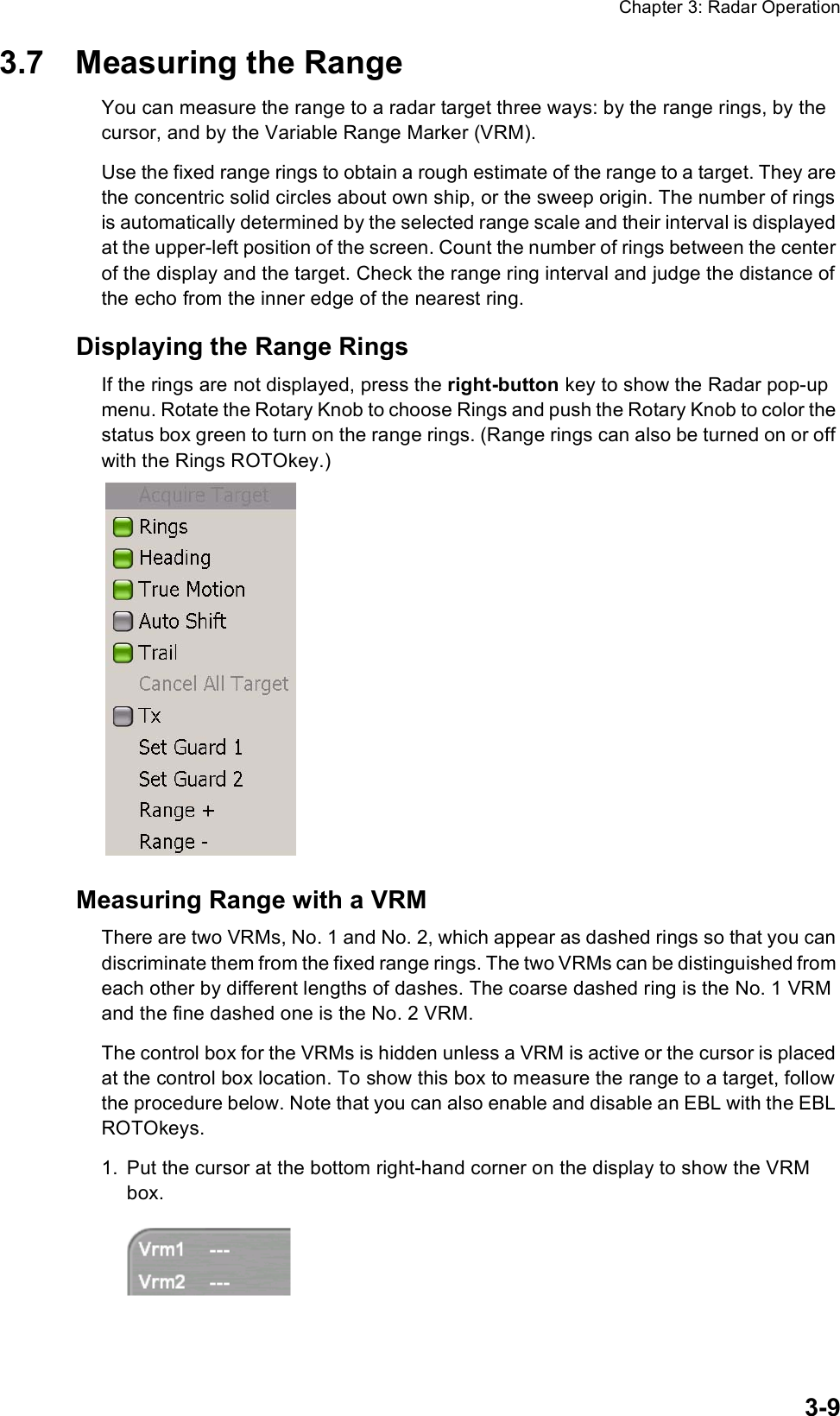 Chapter 3: Radar Operation3-93.7 Measuring the RangeYou can measure the range to a radar target three ways: by the range rings, by the cursor, and by the Variable Range Marker (VRM).Use the fixed range rings to obtain a rough estimate of the range to a target. They are the concentric solid circles about own ship, or the sweep origin. The number of rings is automatically determined by the selected range scale and their interval is displayed at the upper-left position of the screen. Count the number of rings between the center of the display and the target. Check the range ring interval and judge the distance of the echo from the inner edge of the nearest ring. Displaying the Range RingsIf the rings are not displayed, press the right-button key to show the Radar pop-up menu. Rotate the Rotary Knob to choose Rings and push the Rotary Knob to color the status box green to turn on the range rings. (Range rings can also be turned on or off with the Rings ROTOkey.)Measuring Range with a VRMThere are two VRMs, No. 1 and No. 2, which appear as dashed rings so that you can discriminate them from the fixed range rings. The two VRMs can be distinguished from each other by different lengths of dashes. The coarse dashed ring is the No. 1 VRM and the fine dashed one is the No. 2 VRM.The control box for the VRMs is hidden unless a VRM is active or the cursor is placed at the control box location. To show this box to measure the range to a target, follow the procedure below. Note that you can also enable and disable an EBL with the EBL ROTOkeys.1. Put the cursor at the bottom right-hand corner on the display to show the VRM box.