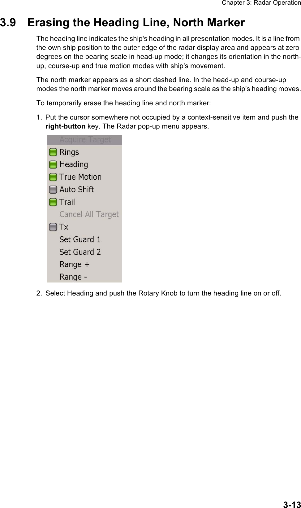 Chapter 3: Radar Operation3-133.9 Erasing the Heading Line, North MarkerThe heading line indicates the ship&apos;s heading in all presentation modes. It is a line from the own ship position to the outer edge of the radar display area and appears at zero degrees on the bearing scale in head-up mode; it changes its orientation in the north-up, course-up and true motion modes with ship&apos;s movement.The north marker appears as a short dashed line. In the head-up and course-up modes the north marker moves around the bearing scale as the ship&apos;s heading moves.To temporarily erase the heading line and north marker:1. Put the cursor somewhere not occupied by a context-sensitive item and push the right-button key. The Radar pop-up menu appears.2. Select Heading and push the Rotary Knob to turn the heading line on or off.