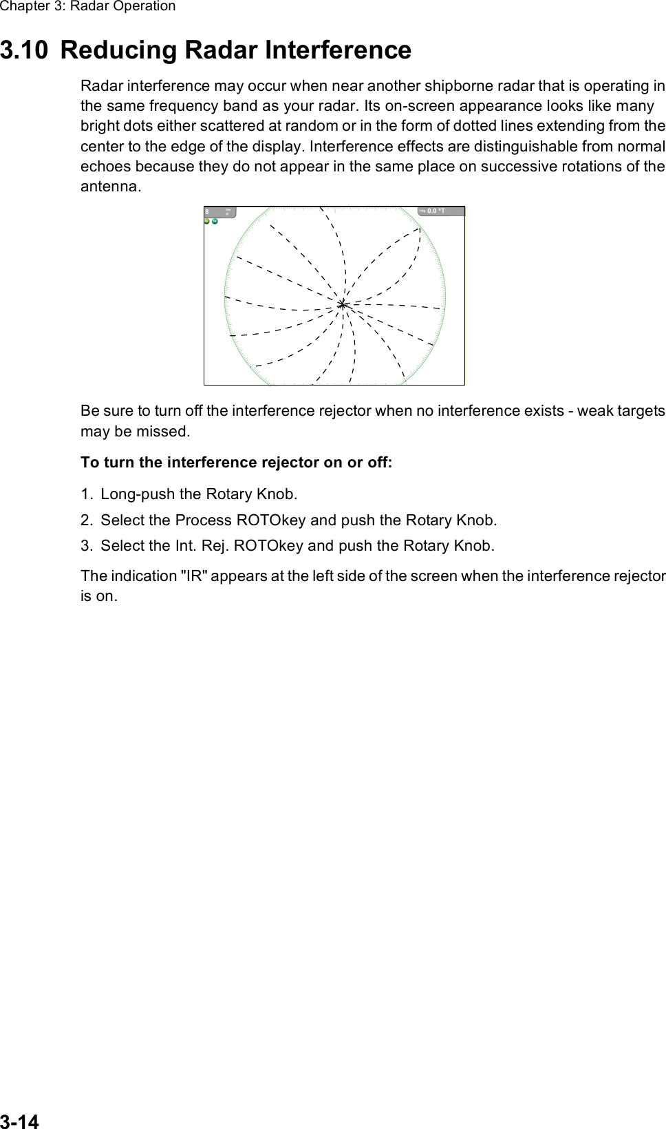 Chapter 3: Radar Operation3-143.10 Reducing Radar InterferenceRadar interference may occur when near another shipborne radar that is operating in the same frequency band as your radar. Its on-screen appearance looks like many bright dots either scattered at random or in the form of dotted lines extending from the center to the edge of the display. Interference effects are distinguishable from normal echoes because they do not appear in the same place on successive rotations of the antenna.Be sure to turn off the interference rejector when no interference exists - weak targets may be missed.To turn the interference rejector on or off:1. Long-push the Rotary Knob.2. Select the Process ROTOkey and push the Rotary Knob.3. Select the Int. Rej. ROTOkey and push the Rotary Knob.The indication &quot;IR&quot; appears at the left side of the screen when the interference rejector is on.