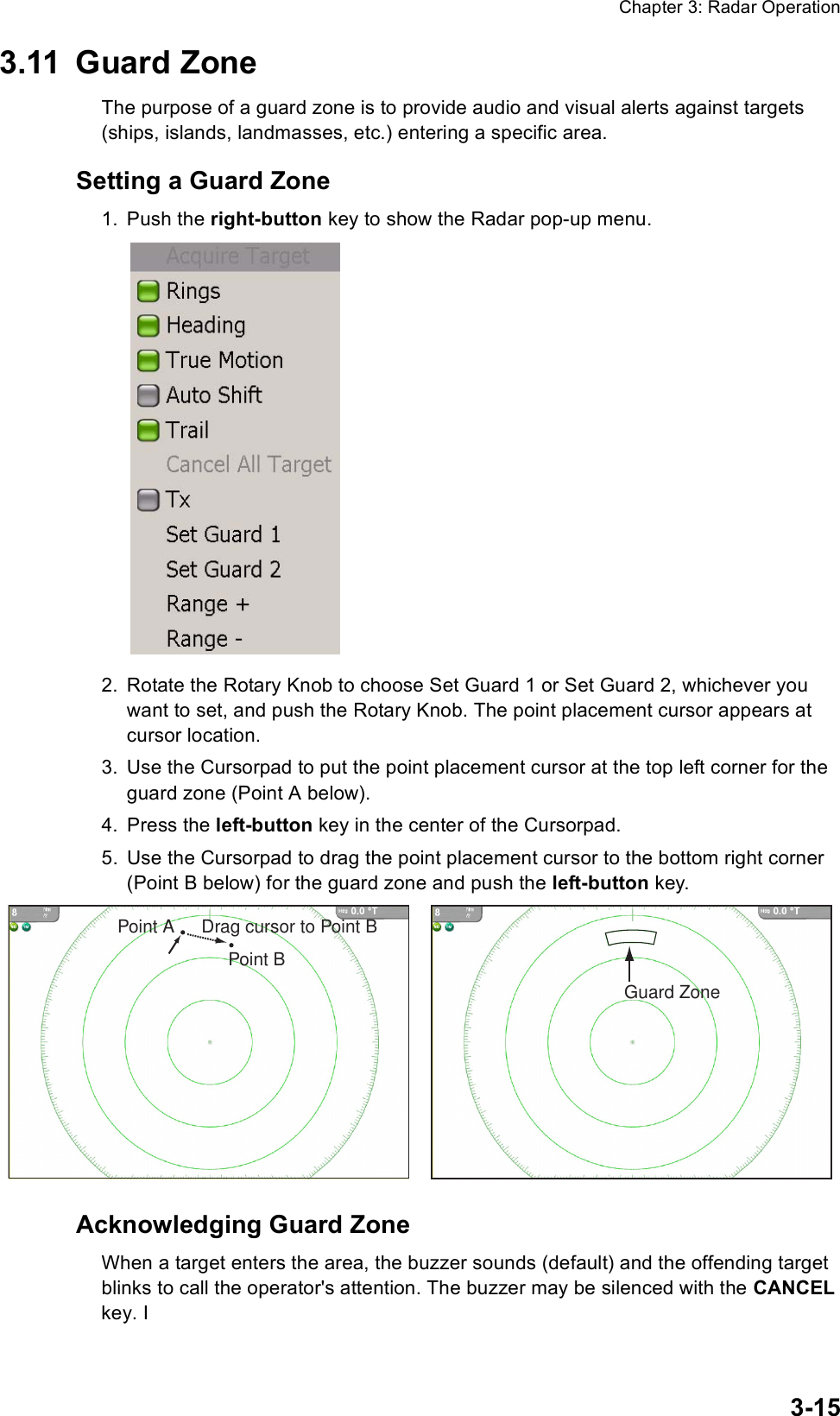 Chapter 3: Radar Operation3-153.11 Guard ZoneThe purpose of a guard zone is to provide audio and visual alerts against targets (ships, islands, landmasses, etc.) entering a specific area. Setting a Guard Zone1. Push the right-button key to show the Radar pop-up menu.2. Rotate the Rotary Knob to choose Set Guard 1 or Set Guard 2, whichever you want to set, and push the Rotary Knob. The point placement cursor appears at cursor location.3. Use the Cursorpad to put the point placement cursor at the top left corner for the guard zone (Point A below).4. Press the left-button key in the center of the Cursorpad.5. Use the Cursorpad to drag the point placement cursor to the bottom right corner (Point B below) for the guard zone and push the left-button key. Acknowledging Guard Zone When a target enters the area, the buzzer sounds (default) and the offending target blinks to call the operator&apos;s attention. The buzzer may be silenced with the CANCEL key. I Point APoint BDrag cursor to Point BGuard Zone