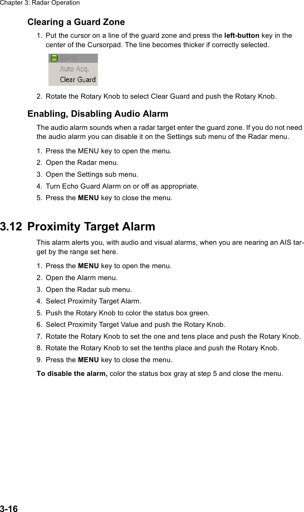 Chapter 3: Radar Operation3-16Clearing a Guard Zone1. Put the cursor on a line of the guard zone and press the left-button key in the center of the Cursorpad. The line becomes thicker if correctly selected.2. Rotate the Rotary Knob to select Clear Guard and push the Rotary Knob.Enabling, Disabling Audio AlarmThe audio alarm sounds when a radar target enter the guard zone. If you do not need the audio alarm you can disable it on the Settings sub menu of the Radar menu.1. Press the MENU key to open the menu.2. Open the Radar menu.3. Open the Settings sub menu.4. Turn Echo Guard Alarm on or off as appropriate.5. Press the MENU key to close the menu.3.12 Proximity Target AlarmThis alarm alerts you, with audio and visual alarms, when you are nearing an AIS tar-get by the range set here.1. Press the MENU key to open the menu.2. Open the Alarm menu.3. Open the Radar sub menu.4. Select Proximity Target Alarm.5. Push the Rotary Knob to color the status box green.6. Select Proximity Target Value and push the Rotary Knob.7. Rotate the Rotary Knob to set the one and tens place and push the Rotary Knob.8. Rotate the Rotary Knob to set the tenths place and push the Rotary Knob.9. Press the MENU key to close the menu.To disable the alarm, color the status box gray at step 5 and close the menu.