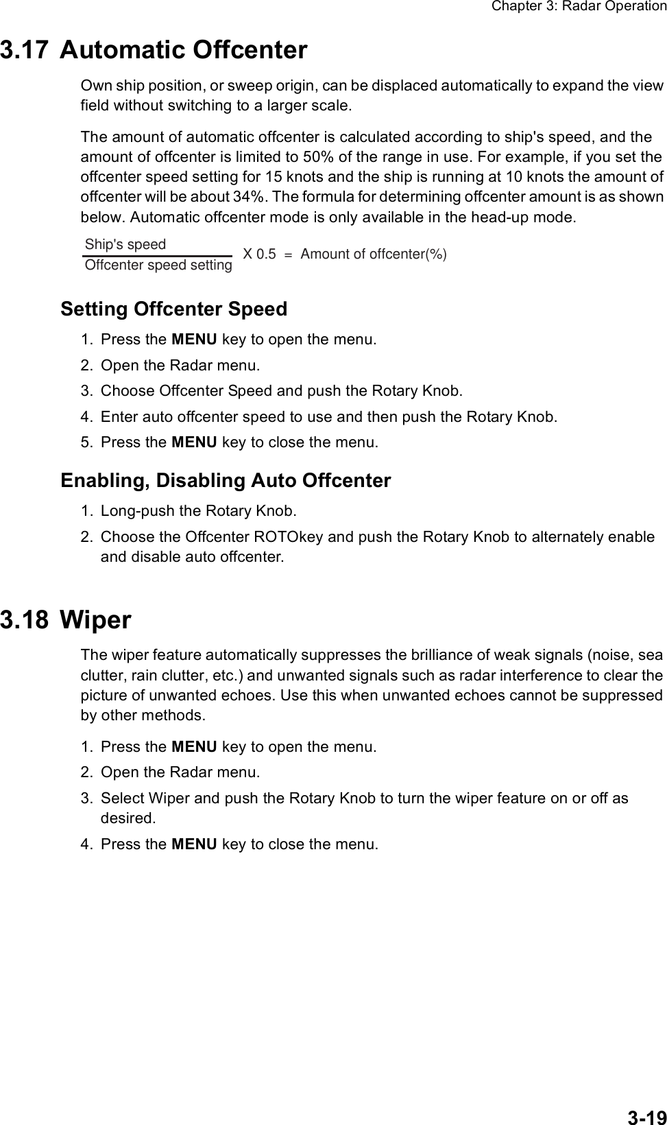 Chapter 3: Radar Operation3-193.17 Automatic OffcenterOwn ship position, or sweep origin, can be displaced automatically to expand the view field without switching to a larger scale. The amount of automatic offcenter is calculated according to ship&apos;s speed, and the amount of offcenter is limited to 50% of the range in use. For example, if you set the offcenter speed setting for 15 knots and the ship is running at 10 knots the amount of offcenter will be about 34%. The formula for determining offcenter amount is as shown below. Automatic offcenter mode is only available in the head-up mode.Setting Offcenter Speed1. Press the MENU key to open the menu.2. Open the Radar menu.3. Choose Offcenter Speed and push the Rotary Knob.4. Enter auto offcenter speed to use and then push the Rotary Knob.5. Press the MENU key to close the menu.Enabling, Disabling Auto Offcenter1. Long-push the Rotary Knob.2. Choose the Offcenter ROTOkey and push the Rotary Knob to alternately enable and disable auto offcenter.3.18 WiperThe wiper feature automatically suppresses the brilliance of weak signals (noise, sea clutter, rain clutter, etc.) and unwanted signals such as radar interference to clear the picture of unwanted echoes. Use this when unwanted echoes cannot be suppressed by other methods.1. Press the MENU key to open the menu.2. Open the Radar menu.3. Select Wiper and push the Rotary Knob to turn the wiper feature on or off as desired.4. Press the MENU key to close the menu.Ship&apos;s speed                 Offcenter speed setting                X 0.5  =  Amount of offcenter(%)