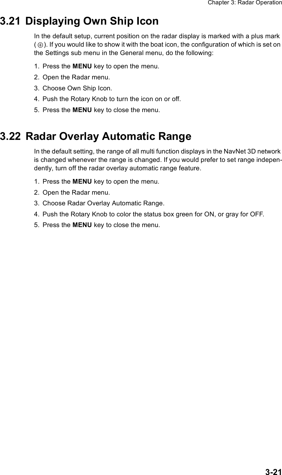 Chapter 3: Radar Operation3-213.21 Displaying Own Ship IconIn the default setup, current position on the radar display is marked with a plus mark ( ). If you would like to show it with the boat icon, the configuration of which is set on the Settings sub menu in the General menu, do the following:1. Press the MENU key to open the menu.2. Open the Radar menu.3. Choose Own Ship Icon.4. Push the Rotary Knob to turn the icon on or off.5. Press the MENU key to close the menu.3.22 Radar Overlay Automatic RangeIn the default setting, the range of all multi function displays in the NavNet 3D network is changed whenever the range is changed. If you would prefer to set range indepen-dently, turn off the radar overlay automatic range feature.1. Press the MENU key to open the menu.2. Open the Radar menu.3. Choose Radar Overlay Automatic Range.4. Push the Rotary Knob to color the status box green for ON, or gray for OFF.5. Press the MENU key to close the menu.