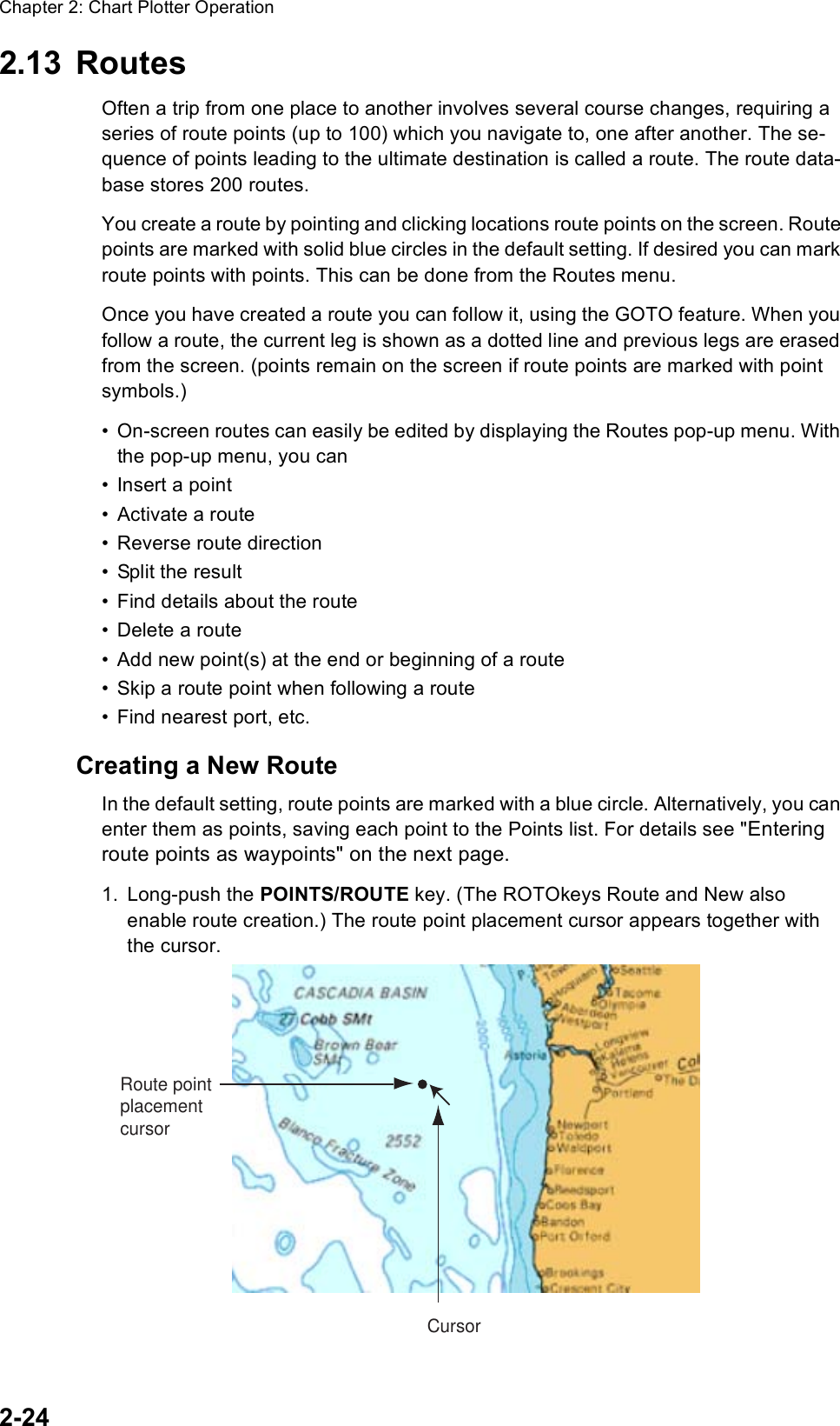 Chapter 2: Chart Plotter Operation2-242.13 RoutesOften a trip from one place to another involves several course changes, requiring a series of route points (up to 100) which you navigate to, one after another. The se-quence of points leading to the ultimate destination is called a route. The route data-base stores 200 routes.You create a route by pointing and clicking locations route points on the screen. Route points are marked with solid blue circles in the default setting. If desired you can mark route points with points. This can be done from the Routes menu. Once you have created a route you can follow it, using the GOTO feature. When you follow a route, the current leg is shown as a dotted line and previous legs are erased from the screen. (points remain on the screen if route points are marked with point symbols.) • On-screen routes can easily be edited by displaying the Routes pop-up menu. With the pop-up menu, you can• Insert a point• Activate a route• Reverse route direction• Split the result• Find details about the route• Delete a route• Add new point(s) at the end or beginning of a route• Skip a route point when following a route• Find nearest port, etc.Creating a New RouteIn the default setting, route points are marked with a blue circle. Alternatively, you can enter them as points, saving each point to the Points list. For details see &quot;Entering route points as waypoints&quot; on the next page.1. Long-push the POINTS/ROUTE key. (The ROTOkeys Route and New also enable route creation.) The route point placement cursor appears together with the cursor.CursorRoute pointplacementcursor