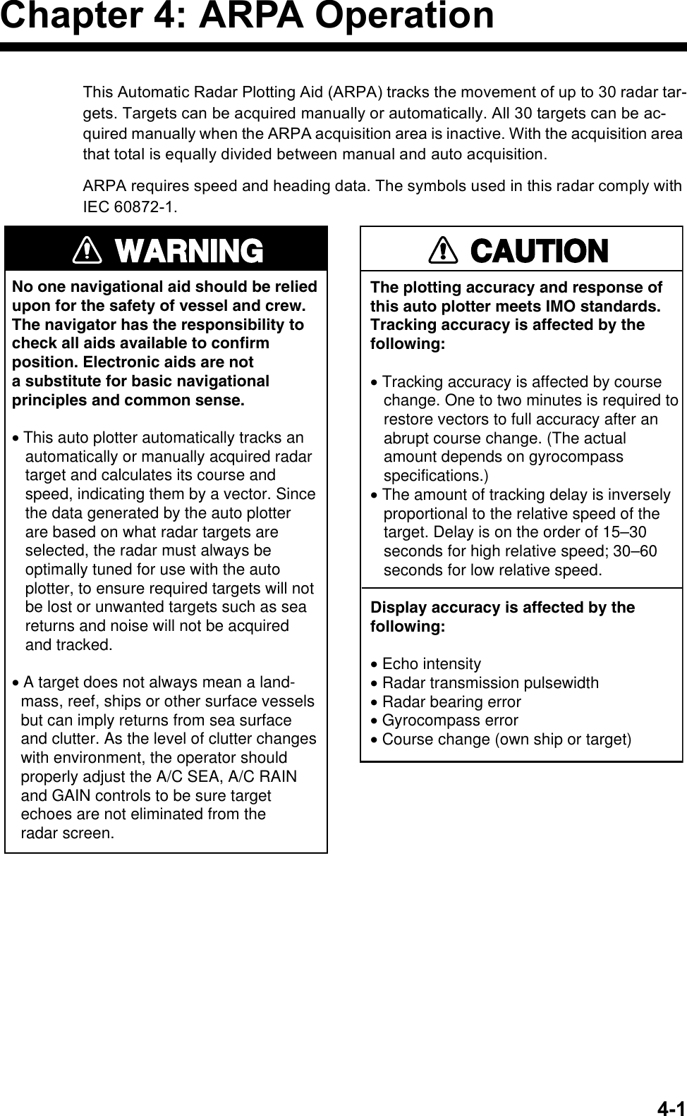 4-1Chapter 4: ARPA OperationThis Automatic Radar Plotting Aid (ARPA) tracks the movement of up to 30 radar tar-gets. Targets can be acquired manually or automatically. All 30 targets can be ac-quired manually when the ARPA acquisition area is inactive. With the acquisition area that total is equally divided between manual and auto acquisition.ARPA requires speed and heading data. The symbols used in this radar comply with IEC 60872-1. WARNINGNo one navigational aid should be relied upon for the safety of vessel and crew.The navigator has the responsibility tocheck all aids available to confirmposition. Electronic aids are nota substitute for basic navigationalprinciples and common sense.• This auto plotter automatically tracks an   automatically or manually acquired radar   target and calculates its course and   speed, indicating them by a vector. Since   the data generated by the auto plotter   are based on what radar targets are   selected, the radar must always be   optimally tuned for use with the auto   plotter, to ensure required targets will not   be lost or unwanted targets such as sea   returns and noise will not be acquired   and tracked.• A target does not always mean a land-  mass, reef, ships or other surface vessels  but can imply returns from sea surface  and clutter. As the level of clutter changes  with environment, the operator should  properly adjust the A/C SEA, A/C RAIN  and GAIN controls to be sure target  echoes are not eliminated from the  radar screen. CAUTIONThe plotting accuracy and response ofthis auto plotter meets IMO standards.Tracking accuracy is affected by thefollowing:• Tracking accuracy is affected by course   change. One to two minutes is required to   restore vectors to full accuracy after an   abrupt course change. (The actual   amount depends on gyrocompass   specifications.)• The amount of tracking delay is inversely   proportional to the relative speed of the   target. Delay is on the order of 15–30   seconds for high relative speed; 30–60   seconds for low relative speed.Display accuracy is affected by thefollowing:• Echo intensity• Radar transmission pulsewidth• Radar bearing error• Gyrocompass error• Course change (own ship or target)