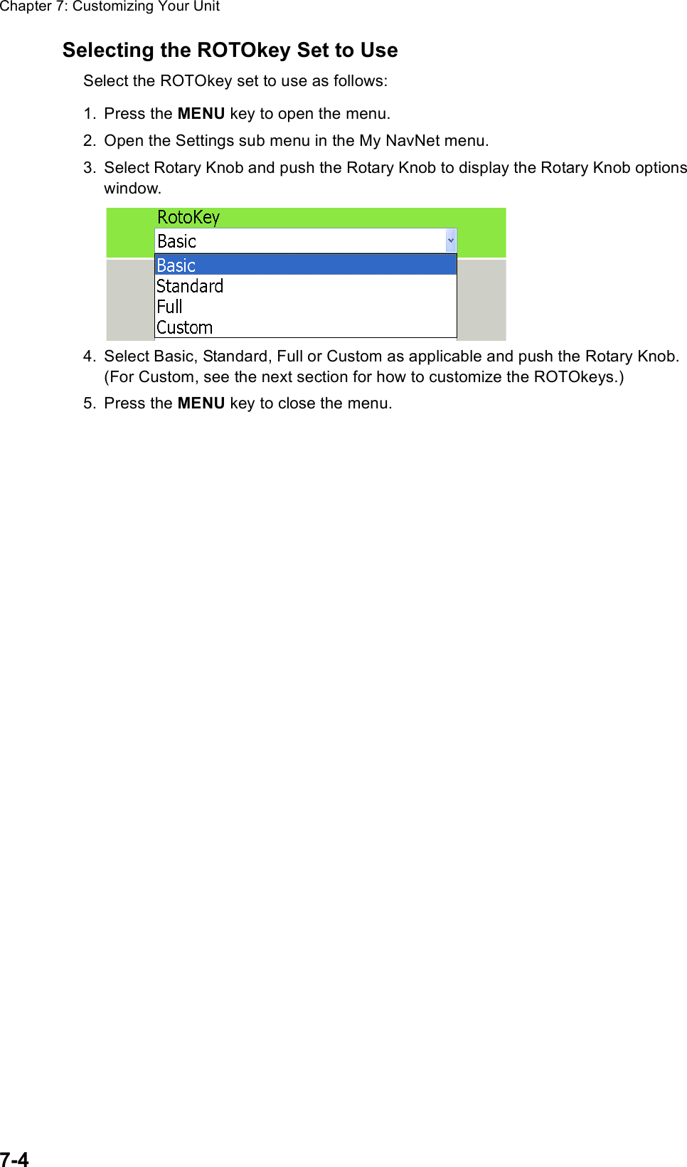 Chapter 7: Customizing Your Unit7-4Selecting the ROTOkey Set to UseSelect the ROTOkey set to use as follows:1. Press the MENU key to open the menu.2. Open the Settings sub menu in the My NavNet menu.3. Select Rotary Knob and push the Rotary Knob to display the Rotary Knob options window.4. Select Basic, Standard, Full or Custom as applicable and push the Rotary Knob. (For Custom, see the next section for how to customize the ROTOkeys.)5. Press the MENU key to close the menu.