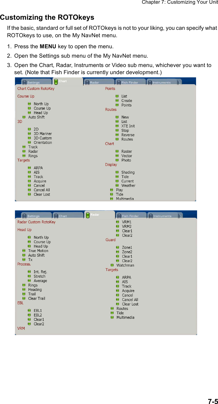 Chapter 7: Customizing Your Unit7-5Customizing the ROTOkeysIf the basic, standard or full set of ROTOkeys is not to your liking, you can specify what ROTOkeys to use, on the My NavNet menu.1. Press the MENU key to open the menu.2. Open the Settings sub menu of the My NavNet menu.3. Open the Chart, Radar, Instruments or Video sub menu, whichever you want to set. (Note that Fish Finder is currently under development.)