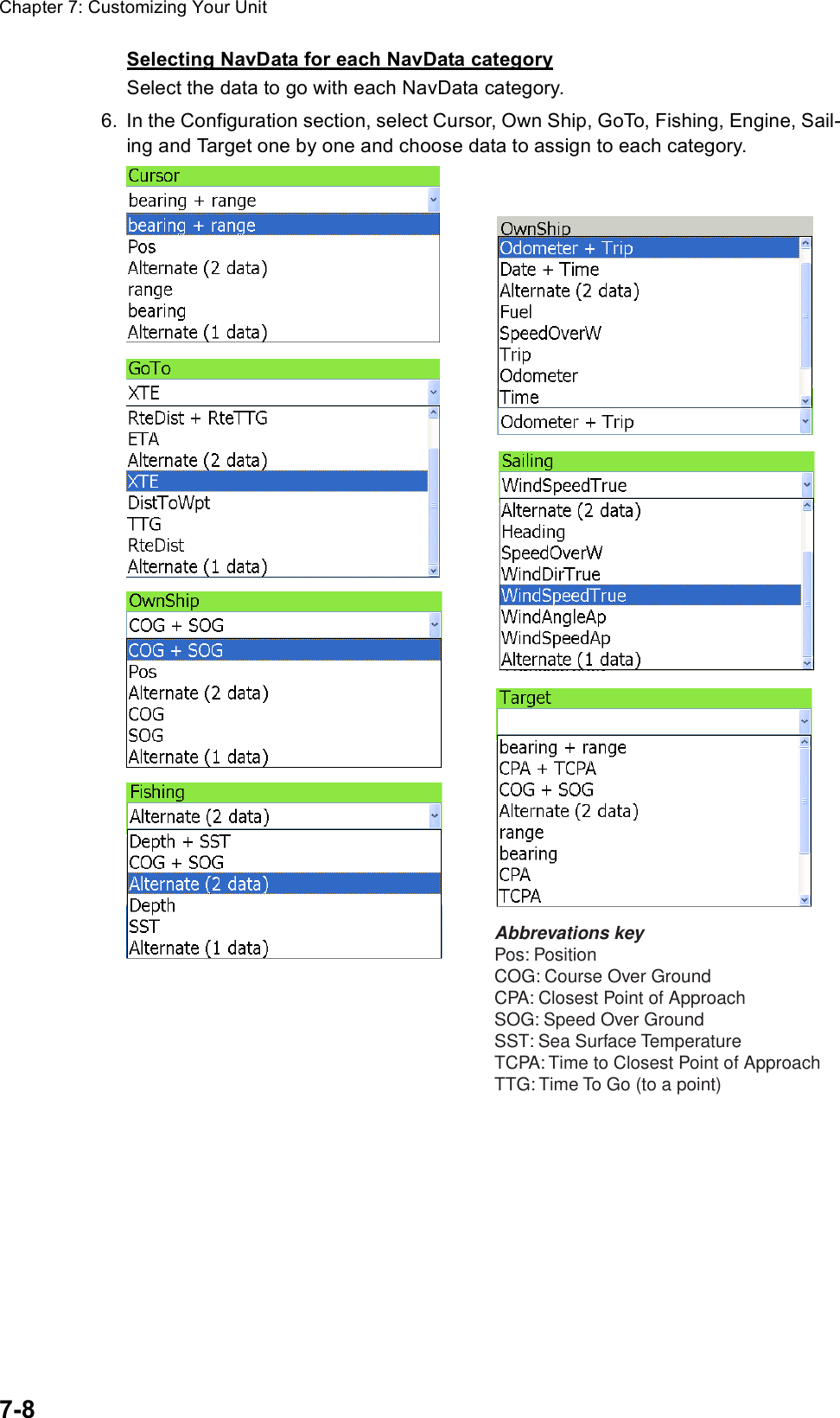 Chapter 7: Customizing Your Unit7-8Selecting NavData for each NavData categorySelect the data to go with each NavData category.6. In the Configuration section, select Cursor, Own Ship, GoTo, Fishing, Engine, Sail-ing and Target one by one and choose data to assign to each category.Abbrevations keyPos: PositionCOG: Course Over GroundCPA: Closest Point of ApproachSOG: Speed Over GroundSST: Sea Surface TemperatureTCPA: Time to Closest Point of ApproachTTG: Time To Go (to a point)