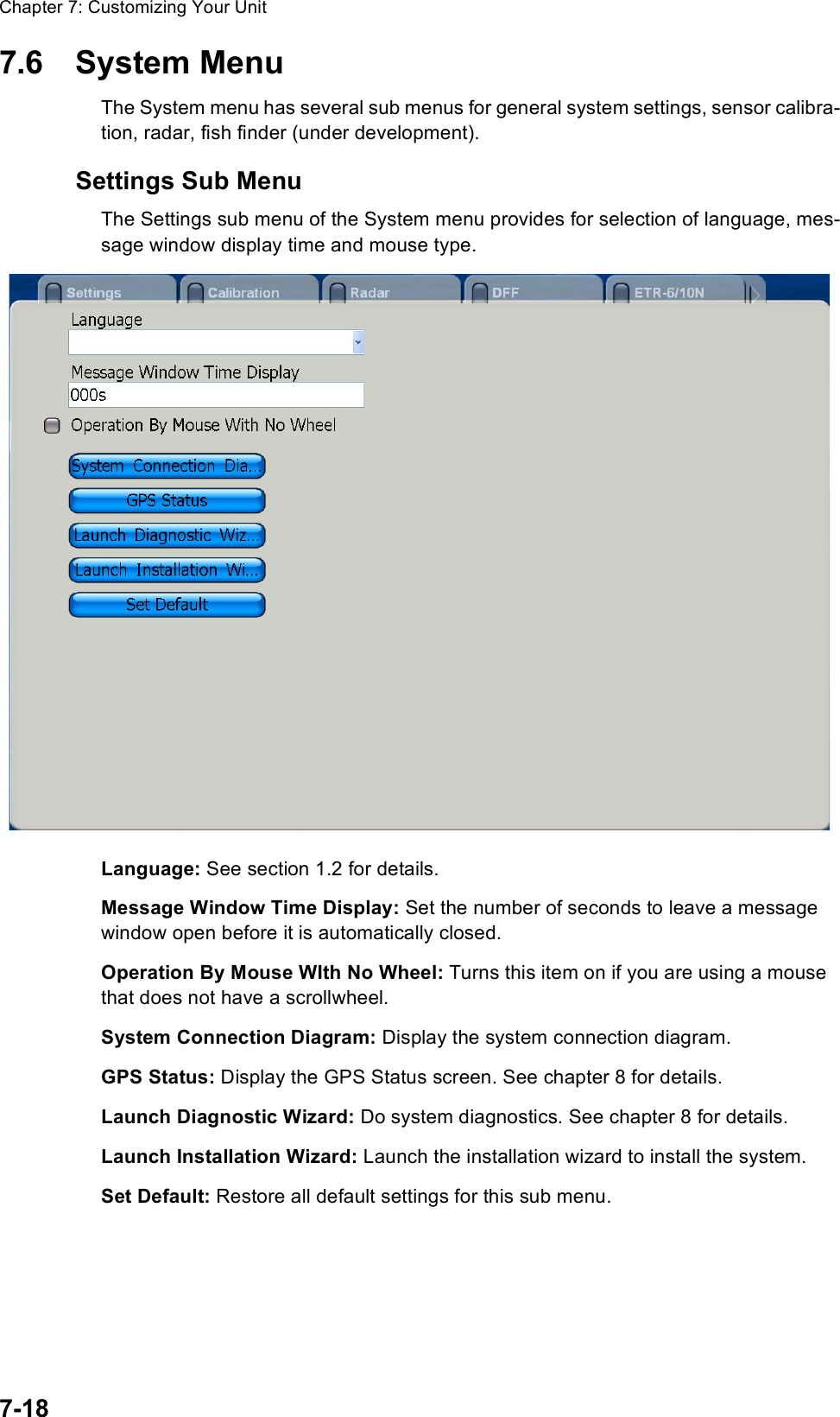 Chapter 7: Customizing Your Unit7-187.6 System MenuThe System menu has several sub menus for general system settings, sensor calibra-tion, radar, fish finder (under development).Settings Sub MenuThe Settings sub menu of the System menu provides for selection of language, mes-sage window display time and mouse type.Language: See section 1.2 for details.Message Window Time Display: Set the number of seconds to leave a message window open before it is automatically closed.Operation By Mouse WIth No Wheel: Turns this item on if you are using a mouse that does not have a scrollwheel.System Connection Diagram: Display the system connection diagram.GPS Status: Display the GPS Status screen. See chapter 8 for details.Launch Diagnostic Wizard: Do system diagnostics. See chapter 8 for details.Launch Installation Wizard: Launch the installation wizard to install the system. Set Default: Restore all default settings for this sub menu.