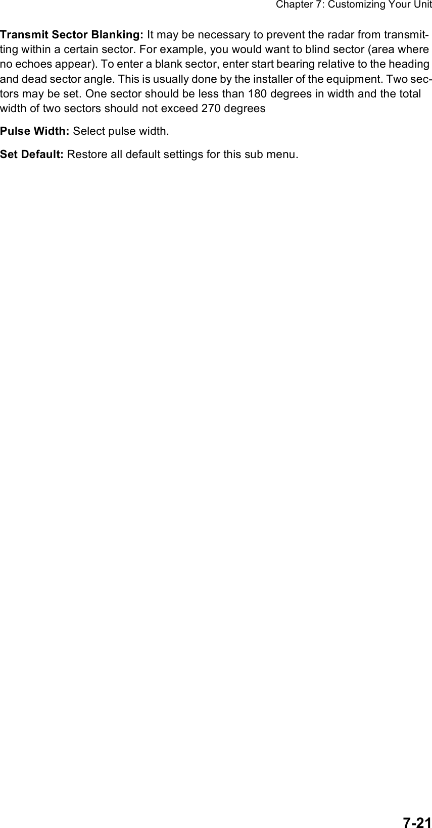 Chapter 7: Customizing Your Unit7-21Transmit Sector Blanking: It may be necessary to prevent the radar from transmit-ting within a certain sector. For example, you would want to blind sector (area where no echoes appear). To enter a blank sector, enter start bearing relative to the heading and dead sector angle. This is usually done by the installer of the equipment. Two sec-tors may be set. One sector should be less than 180 degrees in width and the total width of two sectors should not exceed 270 degreesPulse Width: Select pulse width.Set Default: Restore all default settings for this sub menu.