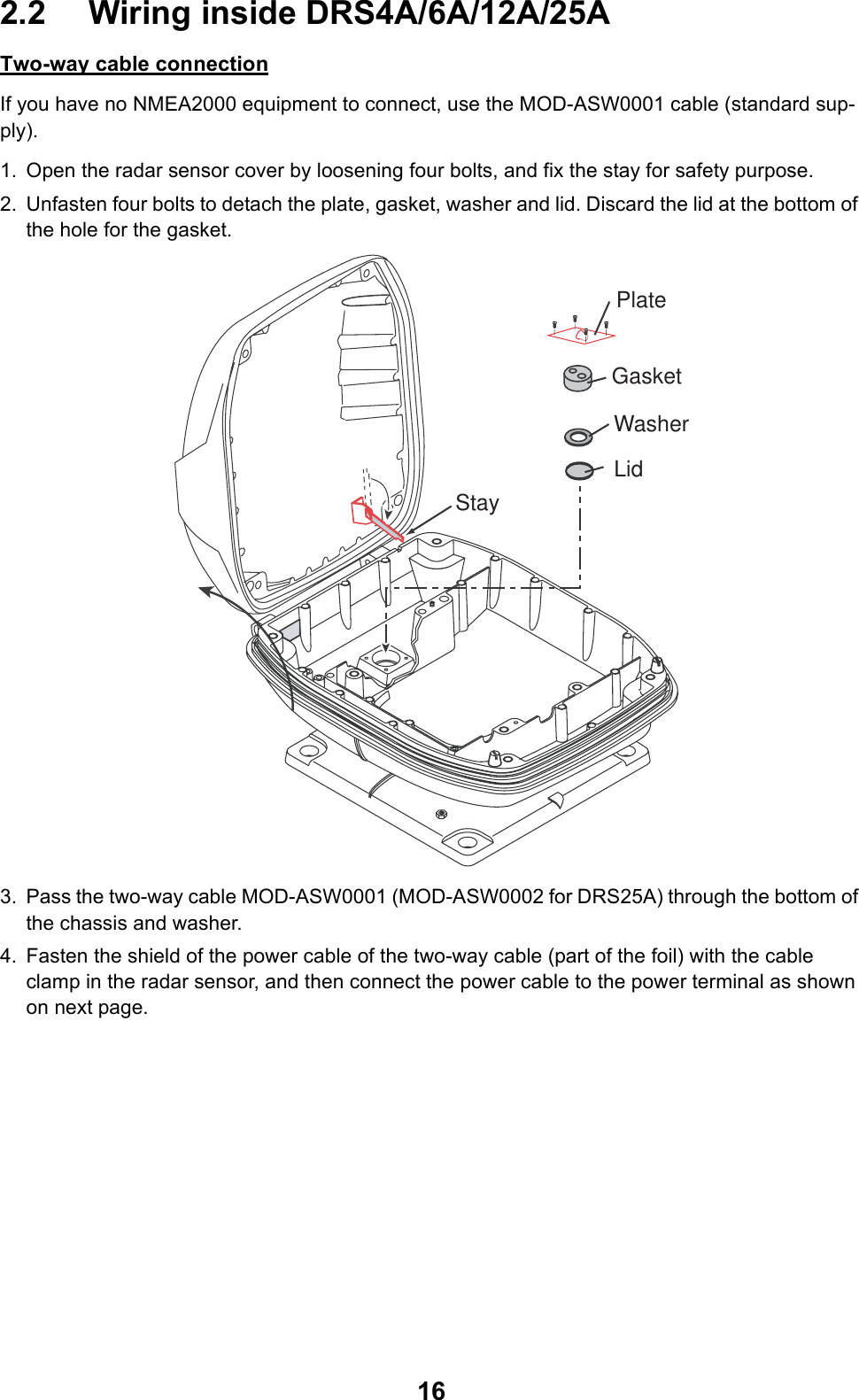 162.2 Wiring inside DRS4A/6A/12A/25ATwo-way cable connectionIf you have no NMEA2000 equipment to connect, use the MOD-ASW0001 cable (standard sup-ply).1. Open the radar sensor cover by loosening four bolts, and fix the stay for safety purpose.2. Unfasten four bolts to detach the plate, gasket, washer and lid. Discard the lid at the bottom of the hole for the gasket.3. Pass the two-way cable MOD-ASW0001 (MOD-ASW0002 for DRS25A) through the bottom of the chassis and washer.4. Fasten the shield of the power cable of the two-way cable (part of the foil) with the cable clamp in the radar sensor, and then connect the power cable to the power terminal as shown on next page.GasketWasherLidStayPlate