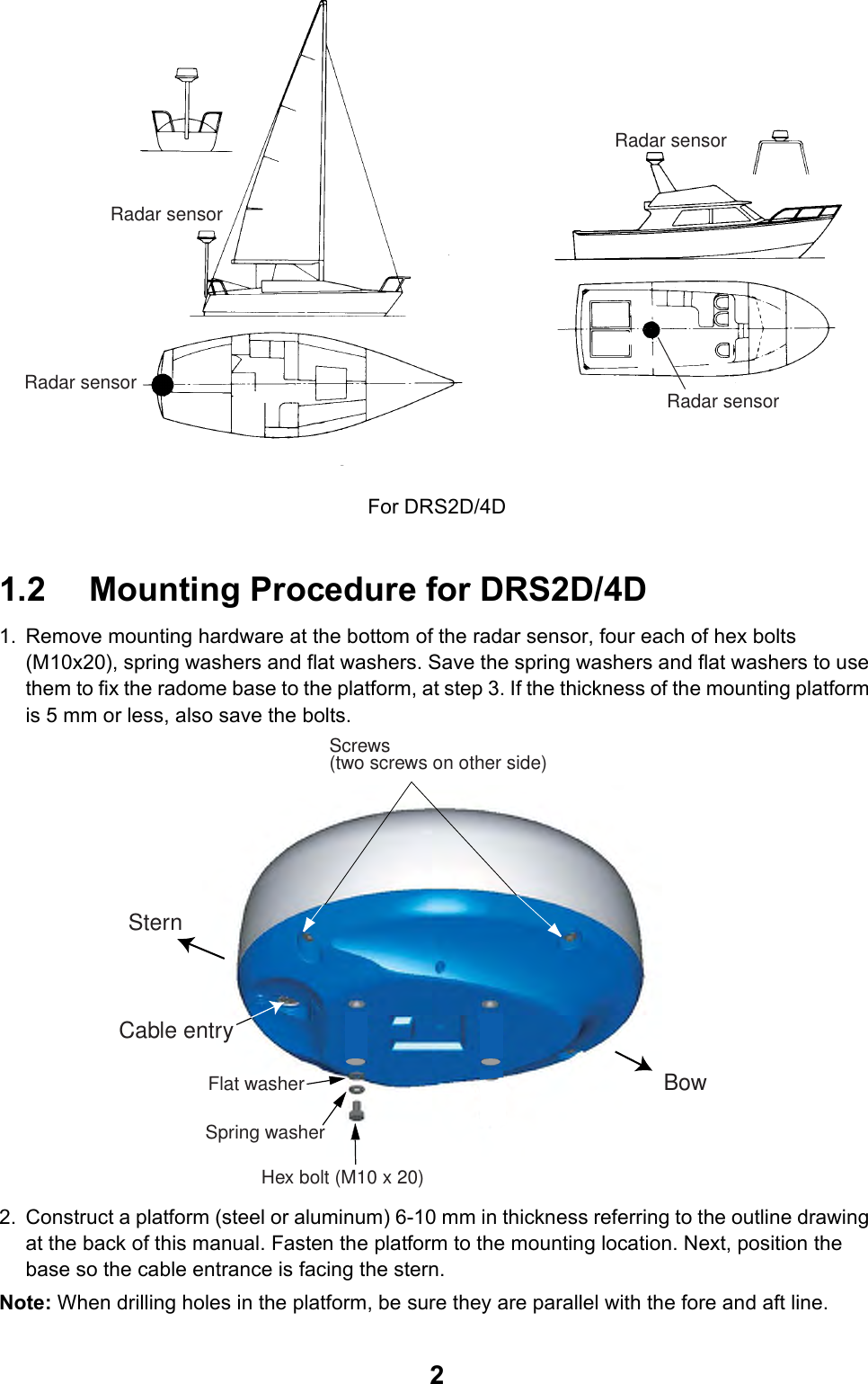 2For DRS2D/4D1.2 Mounting Procedure for DRS2D/4D1. Remove mounting hardware at the bottom of the radar sensor, four each of hex bolts (M10x20), spring washers and flat washers. Save the spring washers and flat washers to use them to fix the radome base to the platform, at step 3. If the thickness of the mounting platform is 5 mm or less, also save the bolts.2. Construct a platform (steel or aluminum) 6-10 mm in thickness referring to the outline drawing at the back of this manual. Fasten the platform to the mounting location. Next, position the base so the cable entrance is facing the stern.Note: When drilling holes in the platform, be sure they are parallel with the fore and aft line.Radar sensorRadar sensorRadar sensorRadar sensorScrews(two screws on other side)SternBowCable entryHex bolt (M10 x 20)Spring washerFlat washer