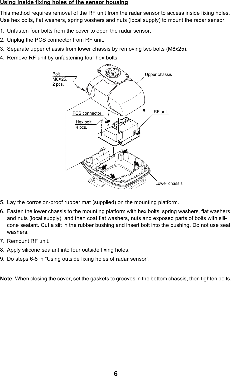 6Using inside fixing holes of the sensor housingThis method requires removal of the RF unit from the radar sensor to access inside fixing holes. Use hex bolts, flat washers, spring washers and nuts (local supply) to mount the radar sensor.1. Unfasten four bolts from the cover to open the radar sensor.2. Unplug the PCS connector from RF unit.3. Separate upper chassis from lower chassis by removing two bolts (M8x25).4. Remove RF unit by unfastening four hex bolts.5. Lay the corrosion-proof rubber mat (supplied) on the mounting platform.6. Fasten the lower chassis to the mounting platform with hex bolts, spring washers, flat washers and nuts (local supply), and then coat flat washers, nuts and exposed parts of bolts with sili-cone sealant. Cut a slit in the rubber bushing and insert bolt into the bushing. Do not use seal washers.7. Remount RF unit.8. Apply silicone sealant into four outside fixing holes.9. Do steps 6-8 in “Using outside fixing holes of radar sensor”.Note: When closing the cover, set the gaskets to grooves in the bottom chassis, then tighten bolts.RF unitHex bolt4 pcs.BoltM8X25, 2 pcs.Upper chassisLower chassisPCS connector