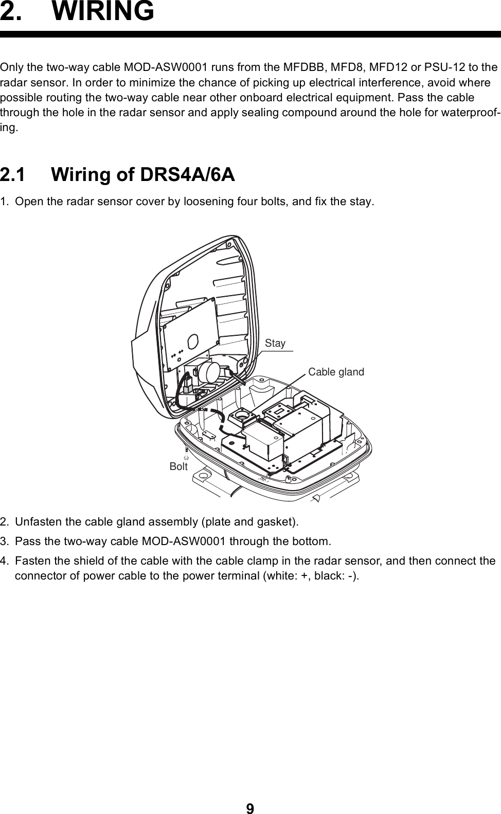 92. WIRINGOnly the two-way cable MOD-ASW0001 runs from the MFDBB, MFD8, MFD12 or PSU-12 to the radar sensor. In order to minimize the chance of picking up electrical interference, avoid where possible routing the two-way cable near other onboard electrical equipment. Pass the cable through the hole in the radar sensor and apply sealing compound around the hole for waterproof-ing. 2.1 Wiring of DRS4A/6A1. Open the radar sensor cover by loosening four bolts, and fix the stay.2. Unfasten the cable gland assembly (plate and gasket).3. Pass the two-way cable MOD-ASW0001 through the bottom.4. Fasten the shield of the cable with the cable clamp in the radar sensor, and then connect the connector of power cable to the power terminal (white: +, black: -).StayCable glandBolt