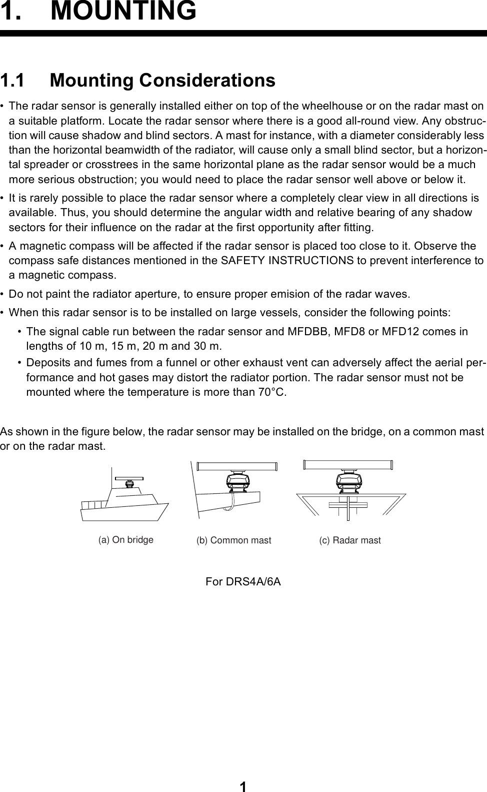 11. MOUNTING1.1 Mounting Considerations• The radar sensor is generally installed either on top of the wheelhouse or on the radar mast on a suitable platform. Locate the radar sensor where there is a good all-round view. Any obstruc-tion will cause shadow and blind sectors. A mast for instance, with a diameter considerably less than the horizontal beamwidth of the radiator, will cause only a small blind sector, but a horizon-tal spreader or crosstrees in the same horizontal plane as the radar sensor would be a much more serious obstruction; you would need to place the radar sensor well above or below it.• It is rarely possible to place the radar sensor where a completely clear view in all directions is available. Thus, you should determine the angular width and relative bearing of any shadow sectors for their influence on the radar at the first opportunity after fitting.• A magnetic compass will be affected if the radar sensor is placed too close to it. Observe the compass safe distances mentioned in the SAFETY INSTRUCTIONS to prevent interference to a magnetic compass.• Do not paint the radiator aperture, to ensure proper emision of the radar waves.• When this radar sensor is to be installed on large vessels, consider the following points:• The signal cable run between the radar sensor and MFDBB, MFD8 or MFD12 comes in lengths of 10 m, 15 m, 20 m and 30 m.• Deposits and fumes from a funnel or other exhaust vent can adversely affect the aerial per-formance and hot gases may distort the radiator portion. The radar sensor must not be mounted where the temperature is more than 70°C.As shown in the figure below, the radar sensor may be installed on the bridge, on a common mast or on the radar mast.For DRS4A/6A(a) On bridge (b) Common mast (c) Radar mast