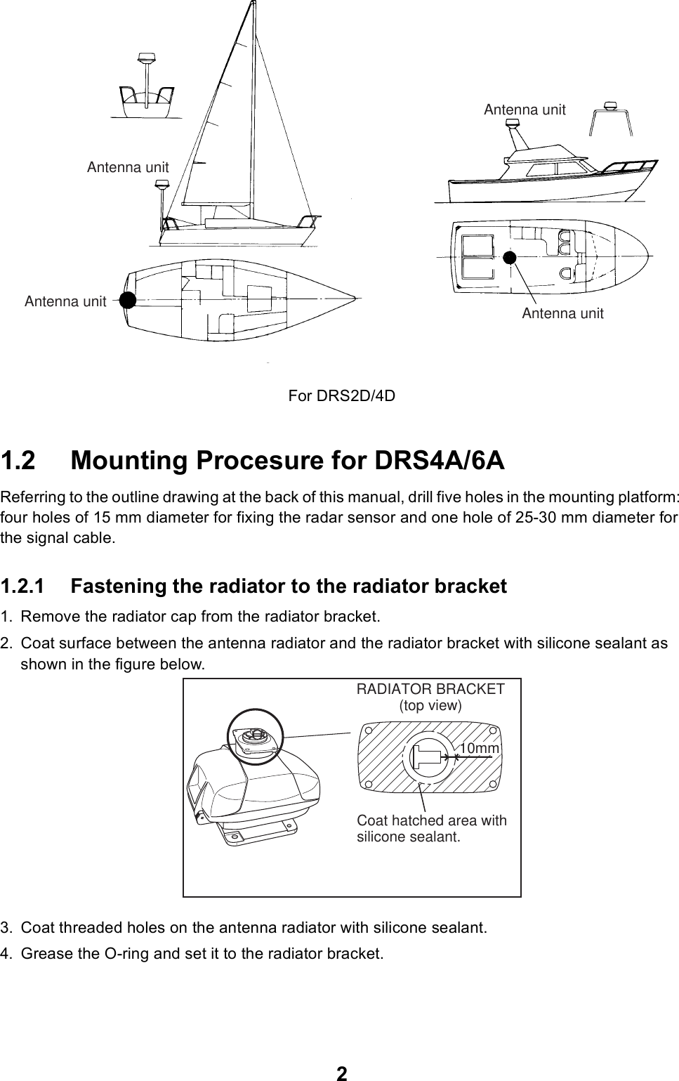 2For DRS2D/4D1.2 Mounting Procesure for DRS4A/6AReferring to the outline drawing at the back of this manual, drill five holes in the mounting platform: four holes of 15 mm diameter for fixing the radar sensor and one hole of 25-30 mm diameter for the signal cable.1.2.1 Fastening the radiator to the radiator bracket1. Remove the radiator cap from the radiator bracket.2. Coat surface between the antenna radiator and the radiator bracket with silicone sealant as shown in the figure below.3. Coat threaded holes on the antenna radiator with silicone sealant.4. Grease the O-ring and set it to the radiator bracket.Antenna unitAntenna unitAntenna unitAntenna unitRADIATOR BRACKET(top view)Coat hatched area withsilicone sealant.10mm