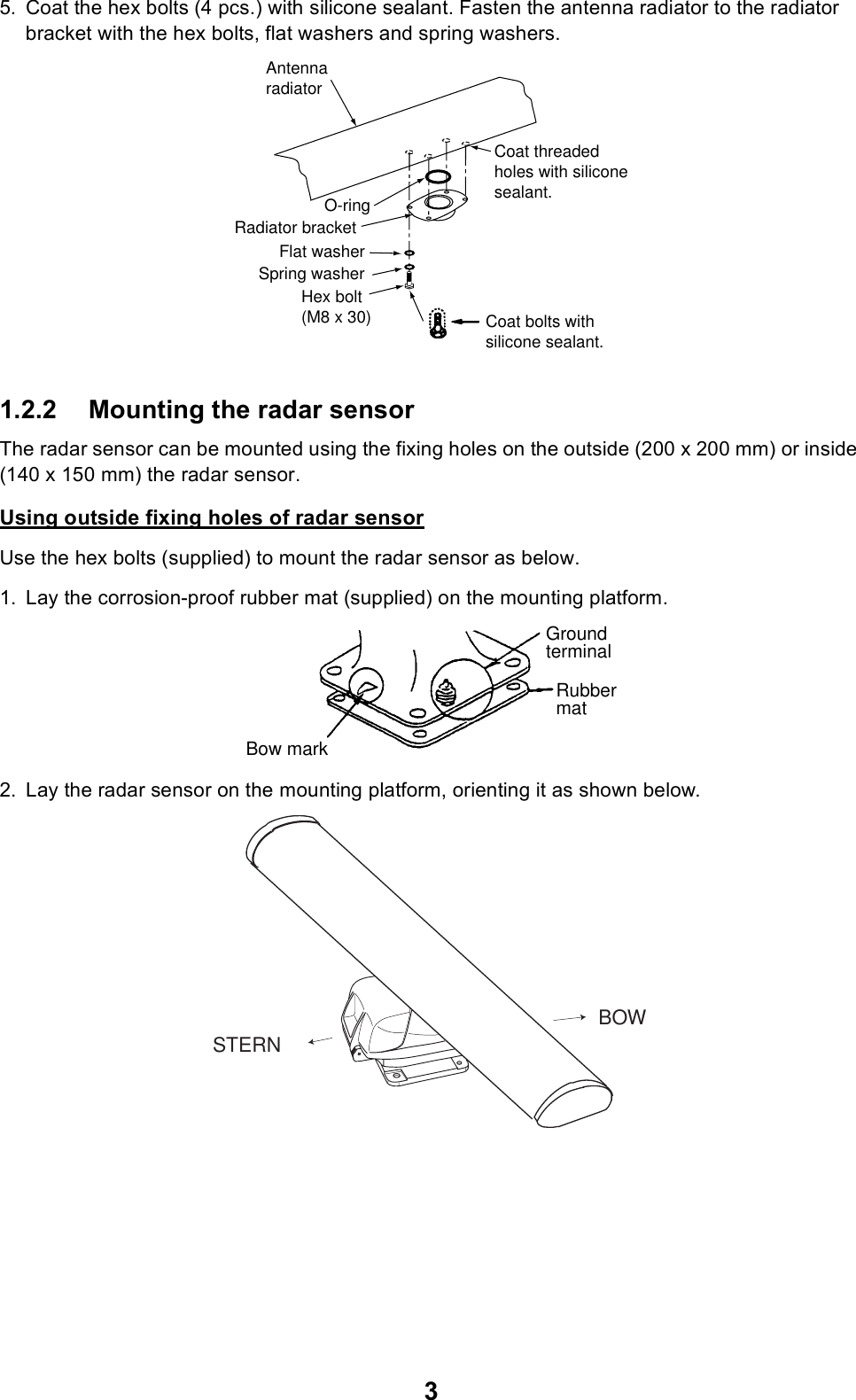 35. Coat the hex bolts (4 pcs.) with silicone sealant. Fasten the antenna radiator to the radiator bracket with the hex bolts, flat washers and spring washers.1.2.2 Mounting the radar sensorThe radar sensor can be mounted using the fixing holes on the outside (200 x 200 mm) or inside (140 x 150 mm) the radar sensor.Using outside fixing holes of radar sensorUse the hex bolts (supplied) to mount the radar sensor as below.1. Lay the corrosion-proof rubber mat (supplied) on the mounting platform.2. Lay the radar sensor on the mounting platform, orienting it as shown below.Flat washerSpring washerHex bolt(M8 x 30)Radiator bracketCoat bolts withsilicone sealant.AntennaradiatorO-ringCoat threadedholes with siliconesealant.GroundterminalRubbermatBow markSTERNBOW