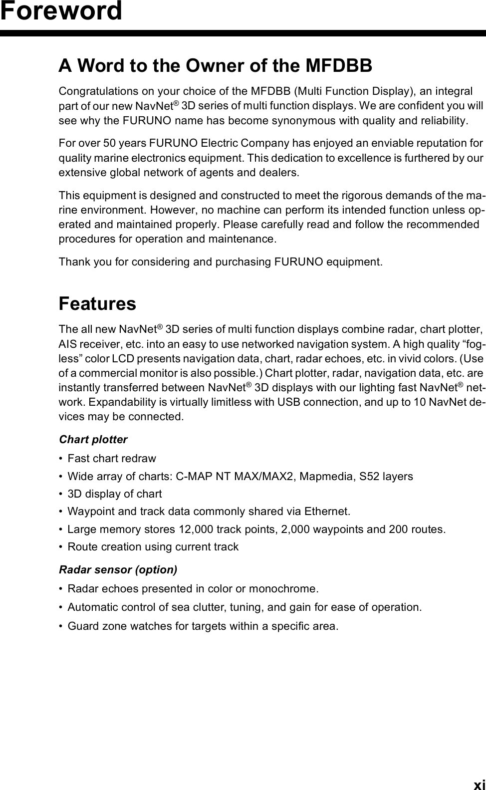 xiForewordA Word to the Owner of the MFDBBCongratulations on your choice of the MFDBB (Multi Function Display), an integral part of our new NavNet® 3D series of multi function displays. We are confident you will see why the FURUNO name has become synonymous with quality and reliability.For over 50 years FURUNO Electric Company has enjoyed an enviable reputation for quality marine electronics equipment. This dedication to excellence is furthered by our extensive global network of agents and dealers.This equipment is designed and constructed to meet the rigorous demands of the ma-rine environment. However, no machine can perform its intended function unless op-erated and maintained properly. Please carefully read and follow the recommended procedures for operation and maintenance.Thank you for considering and purchasing FURUNO equipment.FeaturesThe all new NavNet® 3D series of multi function displays combine radar, chart plotter, AIS receiver, etc. into an easy to use networked navigation system. A high quality “fog-less” color LCD presents navigation data, chart, radar echoes, etc. in vivid colors. (Use of a commercial monitor is also possible.) Chart plotter, radar, navigation data, etc. are instantly transferred between NavNet® 3D displays with our lighting fast NavNet® net-work. Expandability is virtually limitless with USB connection, and up to 10 NavNet de-vices may be connected.Chart plotter• Fast chart redraw• Wide array of charts: C-MAP NT MAX/MAX2, Mapmedia, S52 layers• 3D display of chart• Waypoint and track data commonly shared via Ethernet.• Large memory stores 12,000 track points, 2,000 waypoints and 200 routes.• Route creation using current trackRadar sensor (option)• Radar echoes presented in color or monochrome. • Automatic control of sea clutter, tuning, and gain for ease of operation.• Guard zone watches for targets within a specific area.