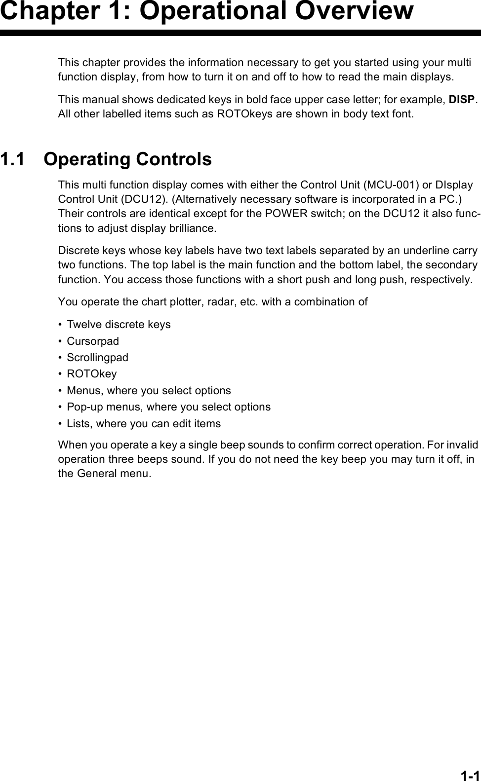 1-1Chapter 1: Operational OverviewThis chapter provides the information necessary to get you started using your multi function display, from how to turn it on and off to how to read the main displays.This manual shows dedicated keys in bold face upper case letter; for example, DISP. All other labelled items such as ROTOkeys are shown in body text font.1.1 Operating ControlsThis multi function display comes with either the Control Unit (MCU-001) or DIsplay Control Unit (DCU12). (Alternatively necessary software is incorporated in a PC.) Their controls are identical except for the POWER switch; on the DCU12 it also func-tions to adjust display brilliance.Discrete keys whose key labels have two text labels separated by an underline carry two functions. The top label is the main function and the bottom label, the secondary function. You access those functions with a short push and long push, respectively.You operate the chart plotter, radar, etc. with a combination of• Twelve discrete keys• Cursorpad• Scrollingpad•ROTOkey• Menus, where you select options• Pop-up menus, where you select options• Lists, where you can edit itemsWhen you operate a key a single beep sounds to confirm correct operation. For invalid operation three beeps sound. If you do not need the key beep you may turn it off, in the General menu.