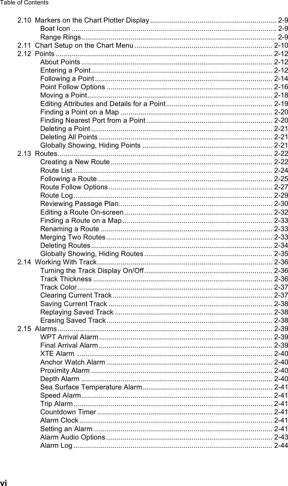 Table of Contentsvi2.10 Markers on the Chart Plotter Display ................................................................ 2-9Boat Icon ........................................................................................................ 2-9Range Rings................................................................................................... 2-92.11 Chart Setup on the Chart Menu ...................................................................... 2-102.12 Points .............................................................................................................. 2-12About Points ................................................................................................. 2-12Entering a Point............................................................................................ 2-12Following a Point .......................................................................................... 2-14Point Follow Options .................................................................................... 2-16Moving a Point.............................................................................................. 2-18Editing Attributes and Details for a Point...................................................... 2-19Finding a Point on a Map ............................................................................. 2-20Finding Nearest Port from a Point ................................................................ 2-20Deleting a Point ............................................................................................ 2-21Deleting All Points ........................................................................................ 2-21Globally Showing, Hiding Points .................................................................. 2-212.13 Routes............................................................................................................. 2-22Creating a New Route .................................................................................. 2-22Route List ..................................................................................................... 2-24Following a Route......................................................................................... 2-25Route Follow Options ................................................................................... 2-27Route Log..................................................................................................... 2-29Reviewing Passage Plan.............................................................................. 2-30Editing a Route On-screen ........................................................................... 2-32Finding a Route on a Map ............................................................................ 2-33Renaming a Route ....................................................................................... 2-33Merging Two Routes .................................................................................... 2-33Deleting Routes............................................................................................ 2-34Globally Showing, Hiding Routes ................................................................. 2-352.14 Working With Track......................................................................................... 2-36Turning the Track Display On/Off................................................................. 2-36Track Thickness ........................................................................................... 2-36Track Color................................................................................................... 2-37Clearing Current Track ................................................................................. 2-37Saving Current Track ................................................................................... 2-38Replaying Saved Track ................................................................................ 2-38Erasing Saved Track .................................................................................... 2-382.15 Alarms............................................................................................................. 2-39WPT Arrival Alarm........................................................................................ 2-39Final Arrival Alarm ........................................................................................ 2-39XTE Alarm  ................................................................................................... 2-40Anchor Watch Alarm .................................................................................... 2-40Proximity Alarm ............................................................................................ 2-40Depth Alarm ................................................................................................. 2-40Sea Surface Temperature Alarm.................................................................. 2-41Speed Alarm................................................................................................. 2-41Trip Alarm..................................................................................................... 2-41Countdown Timer ......................................................................................... 2-41Alarm Clock .................................................................................................. 2-41Setting an Alarm........................................................................................... 2-41Alarm Audio Options .................................................................................... 2-43Alarm Log ..................................................................................................... 2-44