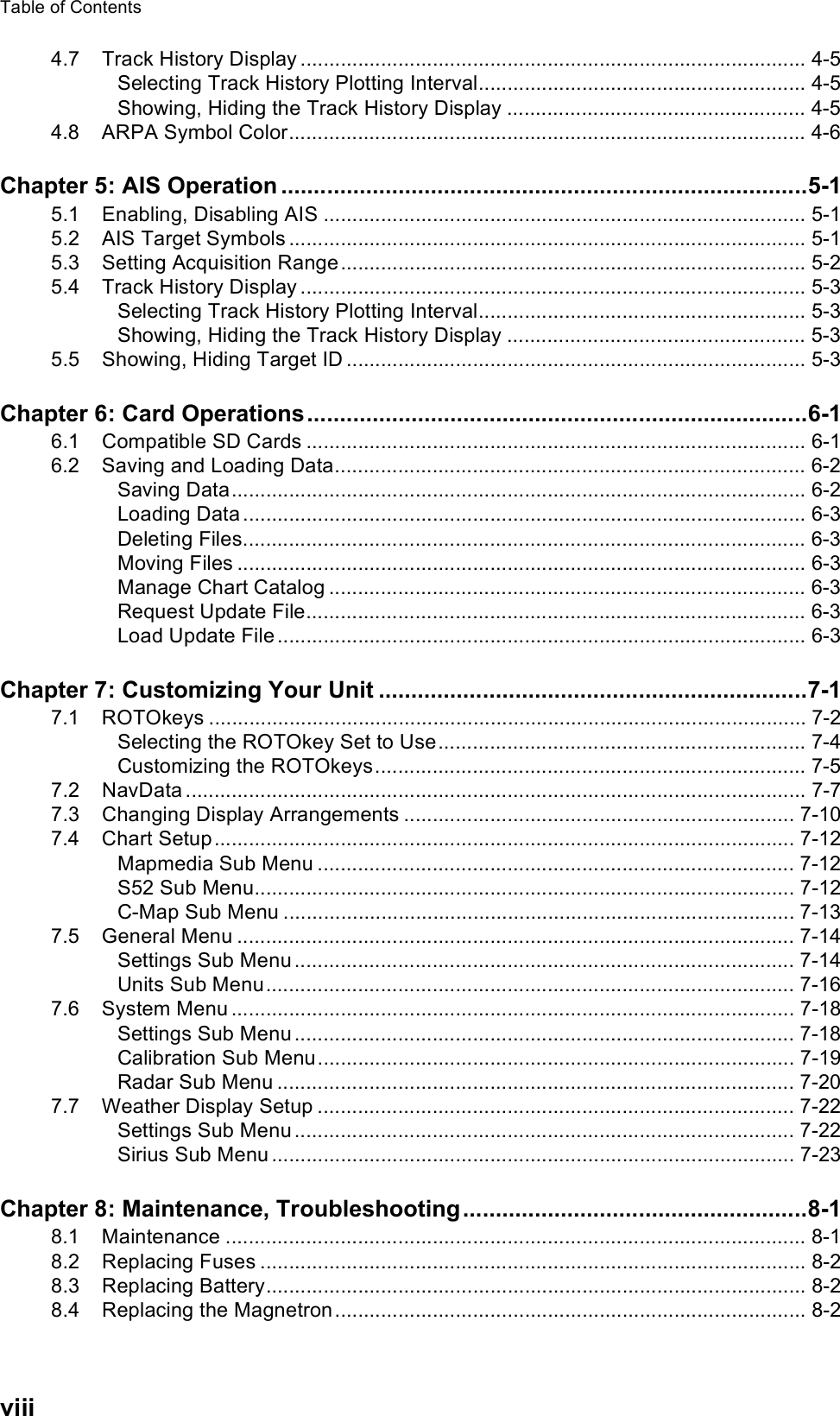 Table of Contentsviii4.7 Track History Display ........................................................................................ 4-5Selecting Track History Plotting Interval......................................................... 4-5Showing, Hiding the Track History Display .................................................... 4-54.8 ARPA Symbol Color.......................................................................................... 4-6Chapter 5: AIS Operation .................................................................................5-15.1 Enabling, Disabling AIS .................................................................................... 5-15.2 AIS Target Symbols .......................................................................................... 5-15.3 Setting Acquisition Range................................................................................. 5-25.4 Track History Display ........................................................................................ 5-3Selecting Track History Plotting Interval......................................................... 5-3Showing, Hiding the Track History Display .................................................... 5-35.5 Showing, Hiding Target ID ................................................................................ 5-3Chapter 6: Card Operations.............................................................................6-16.1 Compatible SD Cards ....................................................................................... 6-16.2 Saving and Loading Data.................................................................................. 6-2Saving Data.................................................................................................... 6-2Loading Data .................................................................................................. 6-3Deleting Files.................................................................................................. 6-3Moving Files ................................................................................................... 6-3Manage Chart Catalog ................................................................................... 6-3Request Update File....................................................................................... 6-3Load Update File ............................................................................................ 6-3Chapter 7: Customizing Your Unit ..................................................................7-17.1 ROTOkeys ........................................................................................................ 7-2Selecting the ROTOkey Set to Use................................................................ 7-4Customizing the ROTOkeys........................................................................... 7-57.2 NavData ............................................................................................................ 7-77.3 Changing Display Arrangements .................................................................... 7-107.4 Chart Setup ..................................................................................................... 7-12Mapmedia Sub Menu ................................................................................... 7-12S52 Sub Menu.............................................................................................. 7-12C-Map Sub Menu ......................................................................................... 7-137.5 General Menu ................................................................................................. 7-14Settings Sub Menu ....................................................................................... 7-14Units Sub Menu............................................................................................ 7-167.6 System Menu .................................................................................................. 7-18Settings Sub Menu ....................................................................................... 7-18Calibration Sub Menu................................................................................... 7-19Radar Sub Menu .......................................................................................... 7-207.7 Weather Display Setup ................................................................................... 7-22Settings Sub Menu ....................................................................................... 7-22Sirius Sub Menu ........................................................................................... 7-23Chapter 8: Maintenance, Troubleshooting.....................................................8-18.1 Maintenance ..................................................................................................... 8-18.2 Replacing Fuses ............................................................................................... 8-28.3 Replacing Battery.............................................................................................. 8-28.4 Replacing the Magnetron .................................................................................. 8-2