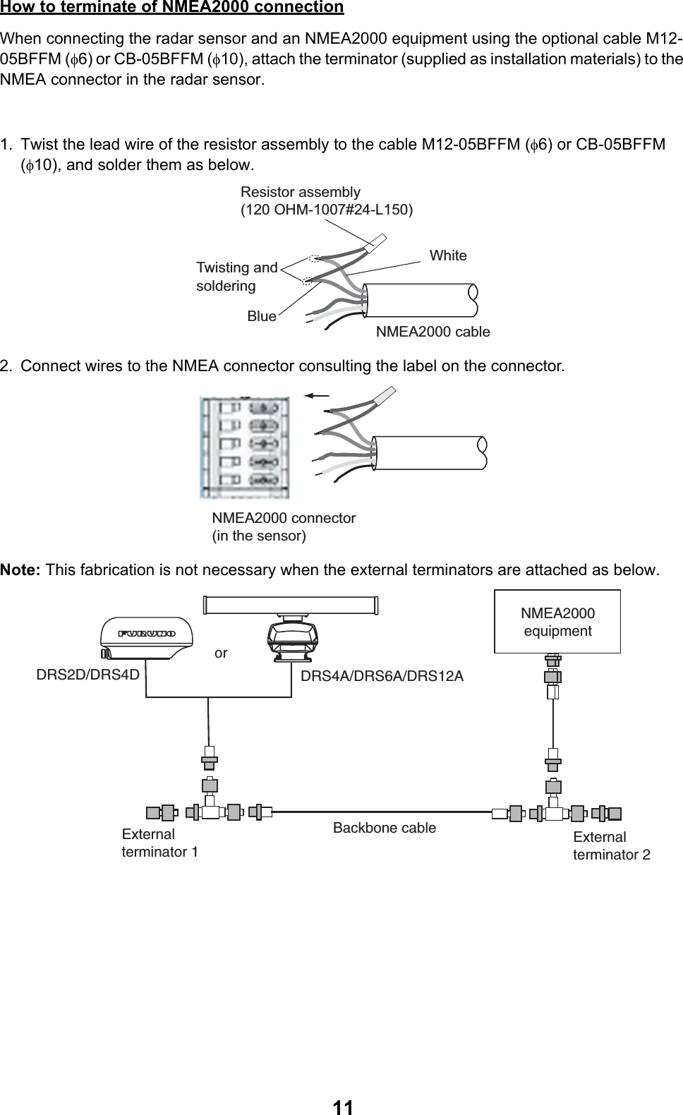 11How to terminate of NMEA2000 connectionWhen connecting the radar sensor and an NMEA2000 equipment using the optional cable M12-05BFFM (φ6) or CB-05BFFM (φ10), attach the terminator (supplied as installation materials) to the NMEA connector in the radar sensor.1. Twist the lead wire of the resistor assembly to the cable M12-05BFFM (φ6) or CB-05BFFM (φ10), and solder them as below.2. Connect wires to the NMEA connector consulting the label on the connector.Note: This fabrication is not necessary when the external terminators are attached as below.Resistor assembly(120 OHM-1007#24-L150) Twisting and solderingWhiteBlueNMEA2000 cableNMEA2000 connector(in the sensor)Backbone cable Externalterminator 1Externalterminator 2NMEA2000equipmentDRS4A/DRS6A/DRS12ADRS2D/DRS4Dor